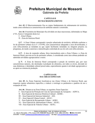 Prefeitura Municipal de Mossoró
                                             Gabinete da Prefeita
                                           CAPÍTULO II
                                      DO MACROZONEAMENTO

       Art. 43. O Macrozoneamento fixa as regras fundamentais de ordenamento do território,
tendo como referência as características do ambiente natural e construído.

        Art. 44. O território do Município fica dividido em duas macrozonas, delimitadas no Mapa
nº 01, Anexo 2 integrante desta Lei:
        I – Zona Urbana;
        II – Zona de Interesse Rural.

        § 1º. A Zona Urbana corresponde à porção urbanizada do território, definida conforme a
lei do perímetro urbano (Lei nº 1.315/99), com características adequadas a usos diversificados, e
com infra-estrutura já instalada ou que sejam facilmente instaladas ou integrem projetos ou
programas, de modo a autorizar a intensificação controlada do uso do solo com infra-estrutura.

        § 2º. A área de expansão urbana, faixa intermediaria entre a Zona Urbana e a Zona de
Interesse Rural, prevista na lei do perímetro urbano, é considerada como área urbana podendo ser
admitidas atividades agropecuárias e rurais.

       § 3º. A Zona de Interesse Rural corresponde à porção do território que, por suas
características naturais, são destinadas à produção de alimentos, em todos os níveis, devendo ter
suas dinâmicas e identidade cultural preservadas, especialmente quanto à atividade agropecuária e
ao apoio ao sistema de produção.


                                            CAPÍTULO III
                                        DAS ÁREAS ESPECIAIS

       Art. 45. As Áreas Especiais localizam-se nas Zonas Urbana e de Interesse Rural, que
requerem regime urbanístico específico, a induzir e restringir os parâmetros e padrões de uso e
ocupação do solo.

        Art. 46. Situam-se na Zona Urbana, as seguintes Áreas Especiais:
        I – Área Especial de Proteção do Cone de Aproximação do Aeroporto – AEPCA;
        II – Área Especial de Interesse Histórico Cultural - AEIHC;
        III – Área Especial de Interesse Industrial – AEI;
        IV – Área Especial Urbana Central – AEUC;
        V – Área Especial de Recuperação Urbana – AERU;
        VI – Área Especial de Adensamento Urbano – AEAU;
        VII - Área Especial de Trânsito Urbano – AETU;


                                 Palácio da Resistência - Sede do Gabinete da Prefeita                     16
 Av. Alberto Maranhão - 1751, Centro CEP: 59600-005 Mossoró-RN / FAX - (084) 3315.4921 / (084) 3315.4939
3315.4921 – E-mail: prefeitura@prefeiturademossoro.com.br – site http// www.prefeiturademossoro.com.br
 