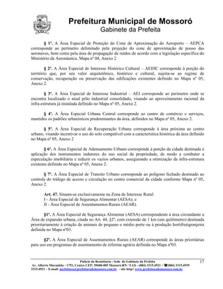 Prefeitura Municipal de Mossoró
                                             Gabinete da Prefeita
       § 1º. A Área Especial de Proteção do Cone de Aproximação do Aeroporto – AEPCA
corresponde ao perímetro delimitado pela projeção do cone de aproximação de pouso das
aeronaves, bem como pela área de propagação de ruídos de acordo com a legislação específica do
Ministério da Aeronáutica. Mapa nº 04, Anexo 2

         § 2º. A Área Especial de Interesse Histórico Cultural – AEIHC corresponde à porção do
território que, por seu valor arquitetônico, histórico e cultural, sujeita-se ao regime de
conservação, recuperação ou preservação das edificações existentes definido no Mapa nº 05,
Anexo 2.

        § 3º. A Área Especial de Interesse Industrial – AEI corresponde ao perímetro onde se
encontra localizado o atual pólo industrial consolidado, visando ao aproveitamento racional da
infra-estrutura já instalada definido no Mapa nº 05, Anexo 2.

      § 4º. A Área Especial Urbana Central corresponde ao centro de comércio e serviços,
mantidos os padrões urbanísticos predominantes da área, definidos no Mapa nº 05, Anexo 2.

       § 5º. A Área Especial de Recuperação Urbana corresponde à área próxima ao centro
urbano, visando incentivar o uso do solo compatível com a característica histórica da área definido
no Mapa nº 05, Anexo 2

       § 6º. A Área Especial de Adensamento Urbano corresponde à porção da cidade destinada à
aplicação dos instrumentos indutores do uso social da propriedade, de modo a combater a
especulação imobiliária e reduzir os vazios urbanos, assegurando a otimização da infra-estrutura
existente definido no Mapa nº 05, Anexo 2.

       § 7º. A Área Especial de Transito Urbano corresponde ao polígono fechado destinado ao
controle do tráfego de acesso e circulação no centro comercial da cidade conforme Mapa nº 05,
Anexo 2.

        Art. 47. Situam-se exclusivamente na Zona de Interesse Rural:
        I - Área Especial de Segurança Alimentar (AESA); e
        II - Área Especial de Assentamentos Rurais (AEAR).

        §1º. A Área Especial de Segurança Alimentar (AESA) correspondente à área circundante a
Área de expansão urbana, citada no Art. 44, §2º, com extensão de 1 km (um quilômetro) destinada
prioritariamente à criação de animais de pequeno e médio porte ou à produção hortifrutigranjeira
definida no Mapa nº03.

       §2º. A Área Especial de Assentamentos Rurais (AEAR) corresponde às áreas prioritárias
para uso em programas de assentamento de reforma agrária definida no Mapa nº03.


                                 Palácio da Resistência - Sede do Gabinete da Prefeita                     17
 Av. Alberto Maranhão - 1751, Centro CEP: 59600-005 Mossoró-RN / FAX - (084) 3315.4921 / (084) 3315.4939
3315.4921 – E-mail: prefeitura@prefeiturademossoro.com.br – site http// www.prefeiturademossoro.com.br
 