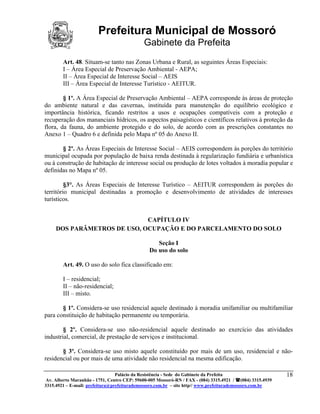 Prefeitura Municipal de Mossoró
                                             Gabinete da Prefeita
        Art. 48. Situam-se tanto nas Zonas Urbana e Rural, as seguintes Áreas Especiais:
        I – Área Especial de Preservação Ambiental - AEPA;
        II – Área Especial de Interesse Social – AEIS
        III – Área Especial de Interesse Turístico - AEITUR.

        § 1º. A Área Especial de Preservação Ambiental – AEPA corresponde às áreas de proteção
do ambiente natural e das cavernas, instituída para manutenção do equilíbrio ecológico e
importância histórica, ficando restritos a usos e ocupações compatíveis com a proteção e
recuperação dos mananciais hídricos, os aspectos paisagísticos e científicos relativos à proteção da
flora, da fauna, do ambiente protegido e do solo, de acordo com as prescrições constantes no
Anexo 1 – Quadro 6 e definida pelo Mapa nº 05 do Anexo II.

       § 2º. As Áreas Especiais de Interesse Social – AEIS correspondem às porções do território
municipal ocupada por população de baixa renda destinada à regularização fundiária e urbanística
ou à construção de habitação de interesse social ou produção de lotes voltados à moradia popular e
definidas no Mapa nº 05.

         §3°. As Áreas Especiais de Interesse Turístico – AEITUR correspondem às porções do
território municipal destinadas a promoção e desenvolvimento de atividades de interesses
turísticos.


                             CAPÍTULO IV
     DOS PARÂMETROS DE USO, OCUPAÇÃO E DO PARCELAMENTO DO SOLO

                                                  Seção I
                                               Do uso do solo

        Art. 49. O uso do solo fica classificado em:

        I – residencial;
        II – não-residencial;
        III – misto.

       § 1º. Considera-se uso residencial aquele destinado à moradia unifamiliar ou multifamiliar
para constituição de habitação permanente ou temporária.

        § 2º. Considera-se uso não-residencial aquele destinado ao exercício das atividades
industrial, comercial, de prestação de serviços e institucional.

       § 3º. Considera-se uso misto aquele constituído por mais de um uso, residencial e não-
residencial ou por mais de uma atividade não residencial na mesma edificação.

                                 Palácio da Resistência - Sede do Gabinete da Prefeita                     18
 Av. Alberto Maranhão - 1751, Centro CEP: 59600-005 Mossoró-RN / FAX - (084) 3315.4921 / (084) 3315.4939
3315.4921 – E-mail: prefeitura@prefeiturademossoro.com.br – site http// www.prefeiturademossoro.com.br
 