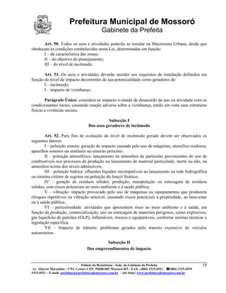 Prefeitura Municipal de Mossoró
                                             Gabinete da Prefeita
      Art. 50. Todos os usos e atividades poderão se instalar na Macrozona Urbana, desde que
obedeçam às condições estabelecidas nesta Lei, determinadas em função:
      I – da característica das zonas;
      II – do objetivo do planejamento;
      III – do nível de incômodo.

       Art. 51. Os usos e atividades deverão atender aos requisitos de instalação definidos em
função do nível de impacto decorrentes de sua potencialidade como geradores de:
       I – incômodo;
       I – impacto de vizinhança.

        Parágrafo Único: considera-se impacto o estado de desacordo de uso ou atividade com os
condicionantes locais, causando reação adversa sobre a vizinhança, tendo em vista suas estruturas
físicas e vivências sociais.

                                              Subseção I
                                    Dos usos geradores de incômodo

        Art. 52. Para fins de avaliação do nível de incômodo gerado devem ser observados os
seguintes fatores:
        I – poluição sonora: geração de impacto causada pelo uso de máquinas, utensílios ruidosos,
aparelhos sonoros ou similares no entorno próximo;
        II – poluição atmosférica: lançamento na atmosfera de partículas provenientes do uso de
combustíveis nos processos de produção ou lançamento de material particulado, inerte ou não, na
atmosfera acima dos níveis admissíveis;
        III – poluição hídrica: efluentes líquidos incompatíveis ao lançamento na rede hidrográfica
ou sistema coletor de esgotos ou poluição do lençol freático;
        IV – geração de resíduos sólidos: produção, manipulação ou estocagem de resíduos
sólidos, com riscos potenciais ao meio ambiente e à saúde pública;
        V – vibração: impacto provocado pelo uso de máquinas ou equipamentos que produzem
choques repetitivos ou vibração sensível, causando riscos potenciais à propriedade, ao bem-estar
ou à saúde pública;
        VI – periculosidade: atividades que apresentem risco ao meio ambiente e à saúde, em
função da produção, comercialização, uso ou estocagem de materiais perigosos, como explosivos,
gás liquefeito de petróleo (GLP), inflamáveis, tóxicos e equiparáveis, conforme normas técnicas e
legislação específica.
        VII – Impacto de trânsito: problemas gerados pelo transito excessivo de veículos
automotores.

                                             Subseção II
                                    Dos empreendimentos de impacto


                                 Palácio da Resistência - Sede do Gabinete da Prefeita                     19
 Av. Alberto Maranhão - 1751, Centro CEP: 59600-005 Mossoró-RN / FAX - (084) 3315.4921 / (084) 3315.4939
3315.4921 – E-mail: prefeitura@prefeiturademossoro.com.br – site http// www.prefeiturademossoro.com.br
 