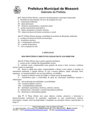 Prefeitura Municipal de Mossoró
                                             Gabinete da Prefeita
        § 3º. Além do Plano Diretor, o processo de planejamento municipal compreende:
        I – disciplina do parcelamento, do uso e da ocupação do solo;
        II – zoneamento ambiental;
        III – plano plurianual;
        IV – diretrizes orçamentárias e orçamento anual;
        V – gestão orçamentária participativa;
        VI – planos, programas e projetos setoriais;
        VII – planos de desenvolvimento econômico e social.

        Art. 3º. O Plano Diretor abrange a totalidade do território do Município, definindo:
        I – a política de desenvolvimento do município;
        II – as políticas setoriais;
        III – o ordenamento territorial;
        IV – a gestão democrática;
        V – uso e ocupação do solo.


                                               CAPÍTULO II

              DOS PRINCÍPIOS E OBJETIVOS GERAIS DO PLANO DIRETOR

        Art. 4º. O Plano Diretor rege-se pelos seguintes princípios:
        I – justiça social e redução das desigualdades sociais;
        II – inclusão social, compreendida como garantia de acesso a bens, serviços e políticas
sociais a todos os munícipes;
        III – direito à cidade para todos, compreendendo o direito à terra urbana, à moradia, ao
saneamento ambiental, à energia elétrica, às vias e acessos públicos, saúde, educação, lazer,
segurança, ao transporte público, aos serviços públicos, ao trabalho ;
        IV – respeito às funções sociais da cidade e à função social da propriedade;
        V – transferência para a coletividade de parte da valorização imobiliária inerente à
urbanização;
        VI – universalização da mobilidade e acessibilidade;
        VII – transporte público coletivo;
        VIII – sustentabilidade ambiental;
        IX – identidade arquitetônica, histórica, cultural e natural;
        X – planejamento, articulação e controle das políticas públicas;
        XI – democracia e participação popular.

        Art. 5º. O Plano Diretor tem como objetivo orientar, promover e direcionar o
desenvolvimento sustentável do município, respeitando as suas características naturais,
priorizando a função social da propriedade e atendendo aos princípios básicos especificados no
artigo 4º.

                                 Palácio da Resistência - Sede do Gabinete da Prefeita                     2
 Av. Alberto Maranhão - 1751, Centro CEP: 59600-005 Mossoró-RN / FAX - (084) 3315.4921 / (084) 3315.4939
3315.4921 – E-mail: prefeitura@prefeiturademossoro.com.br – site http// www.prefeiturademossoro.com.br
 