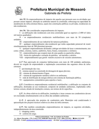 Prefeitura Municipal de Mossoró
                                             Gabinete da Prefeita
       Art. 53. Os empreendimentos de impacto são aqueles que possuem usos ou atividades que
possam causar impacto, alteração no ambiente natural ou construído, sobrecarga na capacidade de
atendimento de infra-estrutura básica, sejam eles construções públicas ou privadas, residenciais ou
não-residenciais.

       Art. 54. São considerados empreendimentos de impacto:
       I – as edificações não residenciais com área construída igual ou superior a 2.000 m² (dois
mil metros quadrados)
       II – os empreendimentos residenciais multifamiliares com mais de 50 (cinqüenta)
unidades;
       III – empreendimentos de uso industrial de natureza poluidora;
       IV – qualquer empreendimento não-residencial que tenha capacidade potencial de reunir
simultaneamente mais de 200 (duzentas) pessoas;
       V – qualquer empreendimento destinado a abrigar atividades de lazer e entretenimento, tais
como: clubes, cinemas, teatros, auditórios, bares, boates, restaurantes e similares;
       VI – empreendimentos que ocupem mais de uma quadra ou quarteirão urbano.
       VII – locais de exploração e extração de petróleo, sal marinho e calcário.
       VIII – empreendimentos que gerem transito excessivo de veículos automotores.

        § 1º Para aprovação de conjuntos habitacionais com mais de 100 unidades autônomas,
deverá ser exigida do empreendedor a implantação concomitante das seguintes obras de infra-
estrutura:
        I – pavimentação das vias;
        II – sistema natural ou construído de drenagem de águas pluviais;
        III – sistema de abastecimento d’água;
        IV – sistema de esgotamento sanitário coletivo ou autônomo;
        V – rede de distribuição de energia elétrica com sistema de iluminação pública;
        VI – equipamentos comunitários para esportes e lazer;.

        § 2º. Considera-se empreendimento residencial multifamiliar, a edificação ou conjunto de
edificações, destinadas ao uso residencial, composto de unidades autônomas, implantadas sobre
terreno comum, dotado de instalações comuns, nos termos da lei específica.

       § 3º. As obras relativas às edificações, instalações e áreas comuns nos condomínios devem
ser executadas simultaneamente com as obras das unidades autônomas.

       § 4º. A aprovação dos projetos de condomínio pelo Município está condicionada à
apresentação dos projetos técnicos relativos às obras de infra-estrutura.

       § 5º. São também considerados empreendimentos de impacto, as seguintes atividades,
independentemente da área construída:
       I – shopping center;
       II – centrais de carga;
                                 Palácio da Resistência - Sede do Gabinete da Prefeita                     20
 Av. Alberto Maranhão - 1751, Centro CEP: 59600-005 Mossoró-RN / FAX - (084) 3315.4921 / (084) 3315.4939
3315.4921 – E-mail: prefeitura@prefeiturademossoro.com.br – site http// www.prefeiturademossoro.com.br
 