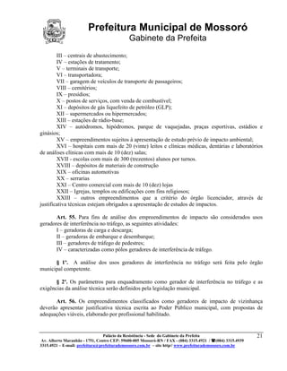 Prefeitura Municipal de Mossoró
                                             Gabinete da Prefeita
        III – centrais de abastecimento;
        IV – estações de tratamento;
        V – terminais de transporte;
        VI – transportadora;
        VII – garagem de veículos de transporte de passageiros;
        VIII – cemitérios;
        IX – presídios;
        X – postos de serviços, com venda de combustível;
        XI – depósitos de gás liquefeito de petróleo (GLP);
        XII – supermercados ou hipermercados;
        XIII – estações de rádio-base;
        XIV – autódromos, hipódromos, parque de vaquejadas, praças esportivas, estádios e
ginásios;
        XV – empreendimentos sujeitos à apresentação de estudo prévio de impacto ambiental;
        XVI – hospitais com mais de 20 (vinte) leitos e clínicas médicas, dentárias e laboratórios
de análises clínicas com mais de 10 (dez) salas;
        XVII - escolas com mais de 300 (trezentos) alunos por turnos.
        XVIII – depósitos de materiais de construção
        XIX – oficinas automotivas
        XX – serrarias
        XXI – Centro comercial com mais de 10 (dez) lojas
        XXII – Igrejas, templos ou edificações com fins religiosos;
        XXIII – outros empreendimentos que a critério do órgão licenciador, através de
justificativa técnicas estejam obrigados a apresentação de estudos de impactos.

       Art. 55. Para fins de análise dos empreendimentos de impacto são considerados usos
geradores de interferência no tráfego, as seguintes atividades:
       I – geradoras de carga e descarga;
       II – geradoras de embarque e desembarque;
       III – geradores de tráfego de pedestres;
       IV – caracterizadas como pólos geradores de interferência de tráfego.

      § 1º. A análise dos usos geradores de interferência no tráfego será feita pelo órgão
municipal competente.

       § 2º. Os parâmetros para enquadramento como gerador de interferência no tráfego e as
exigências da análise técnica serão definidos pela legislação municipal.

       Art. 56. Os empreendimentos classificados como geradores de impacto de vizinhança
deverão apresentar justificativa técnica escrita ao Poder Público municipal, com propostas de
adequações viáveis, elaborado por profissional habilitado.


                                 Palácio da Resistência - Sede do Gabinete da Prefeita                     21
 Av. Alberto Maranhão - 1751, Centro CEP: 59600-005 Mossoró-RN / FAX - (084) 3315.4921 / (084) 3315.4939
3315.4921 – E-mail: prefeitura@prefeiturademossoro.com.br – site http// www.prefeiturademossoro.com.br
 