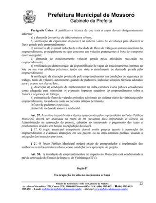 Prefeitura Municipal de Mossoró
                                             Gabinete da Prefeita
        Parágrafo Único. A justificativa técnica de que trata o caput deverá obrigatoriamente
informar:
        a) a demanda de serviço de infra-estrutura urbana;
        b) verificação da capacidade disponível do sistema viário da vizinhança para absorver o
fluxo gerado pelo empreendimento;
        c) estimativa de eventual redução de velocidade do fluxo de tráfego no entorno imediato do
empreendimento, principalmente no que concerne aos veículos pertencentes à frota de transporte
coletivo regular;
        d) demanda de estacionamento veicular gerada pelas atividades realizadas no
empreendimento;
        e) verificação ou demonstração da disponibilidade de vagas de estacionamento, internas ao
lote ou nas vias públicas próximas, tendo em vista o atendimento de demanda gerada pelo
empreendimento;
        f) verificação da alteração produzida pelo empreendimento nas condições de segurança de
tráfego, tanto de veículos automotores quando de pedestres, inclusive soluções técnicas adotadas
para o acesso veicular ao lote;
        g) descrição de condições de melhoramento na infra-estrutura viária pública considerada
como adequada para minimizar os eventuais impactos negativos do empreendimento sobre a
fluidez e segurança do tráfego;
        h) estimativa de fluxo de veículos privados adicionais ao sistema viário da vizinhança pelo
empreendimento, levando em conta os períodos críticos de trânsito;
        i) fluxo de pedestres e pessoas;
        j) nível de incômodo sonoro e ambiental.

       Art. 57. A análise da justificativa técnica apresentada pelo empreendedor ao Poder Público
Municipal deverá ser analisada no prazo de 60 (sessenta) dias, importando o silêncio da
Administração na aprovação do projeto, cabendo ao interessado o pagamento das taxas e
emolumentos devidos em função da expedição do alvará.
       § 1º. O órgão municipal competente deverá emitir parecer quanto à aprovação do
empreendimento e eventuais alterações em seu projeto ou na infra-estrutura pública, visando a
mitigação dos impactos previstos.

      § 2º. O Poder Público Municipal poderá exigir do empreendedor a implantação das
melhorias na infra-estrutura urbana, como condição para aprovação do projeto.

       Art. 58. A instalação de empreendimentos de impacto no Município está condicionada à
prévia aprovação do Estudo de Impacto de Vizinhança (EIV).


                                                   Seção II

                              Da ocupação do solo na macrozona urbana

                                 Palácio da Resistência - Sede do Gabinete da Prefeita                     22
 Av. Alberto Maranhão - 1751, Centro CEP: 59600-005 Mossoró-RN / FAX - (084) 3315.4921 / (084) 3315.4939
3315.4921 – E-mail: prefeitura@prefeiturademossoro.com.br – site http// www.prefeiturademossoro.com.br
 