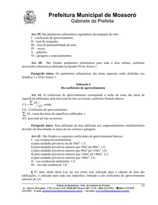 Prefeitura Municipal de Mossoró
                                             Gabinete da Prefeita

        Art. 59. São parâmetros urbanísticos reguladores da ocupação do solo:
        I – coeficiente de aproveitamento;
        II – taxa de ocupação;
        III – taxa de permeabilidade do solo;
        IV – recuo;
        V – gabarito;
        VI - garagens e estacionamentos.

        Art. 60. São fixados parâmetros urbanísticos para toda a área urbana, conforme
prescrições urbanísticas definidas no Quadro 02 do Anexo 1.

      Parágrafo único. Os parâmetros urbanísticos das áreas especiais estão definidas nos
Quadros 3 a 10 do Anexo 1.

                                               Subseção I
                                    Do coeficiente de aproveitamento

       Art. 61. O coeficiente de aproveitamento corresponde à razão da soma das áreas de
superfícies edificadas, pela área total do lote ou terreno, conforme fórmula abaixo:
CA = ∑
          AE
                  , sendo
             AT
CA : Coeficiente de aproveitamento;
∑ AE : soma das áreas de superfícies edificadas; e
AT: área total do lote ou terreno.

       Parágrafo único. Para definição da área edificada nos empreendimentos multifamiliares
deverão ser descontadas as áreas de uso comum e garagens.

        Art. 62. São fixados os seguintes coeficientes de aproveitamento básicos:
        I – uso residencial multifamiliar:
        a) para unidades privativas de até 50m2: 1,3;
        b) para unidades privativas maiores que 50m2 até 80m2: 1,5;
        c) para unidades privativas maiores que 80m2 até 110m2: 1,8;
        d) para unidades privativas maiores que 110m2 até 140m2: 2,2;
        e) para unidades privativas maiores que 140m2: 2,4;
        II – uso residencial unifamiliar: 1,5;
        III – uso não-residencial: 3,0.

        § 1º. para efeito desta Lei, no uso misto será utilizado para o cálculo da área das
edificações, o indicado para cada uso específico, limitado a um coeficiente de aproveitamento
máximo de 2,4;
                                 Palácio da Resistência - Sede do Gabinete da Prefeita                     23
 Av. Alberto Maranhão - 1751, Centro CEP: 59600-005 Mossoró-RN / FAX - (084) 3315.4921 / (084) 3315.4939
3315.4921 – E-mail: prefeitura@prefeiturademossoro.com.br – site http// www.prefeiturademossoro.com.br
 