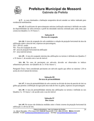 Prefeitura Municipal de Mossoró
                                             Gabinete da Prefeita

        § 2º. os usos destinados a habitação temporária deverá atender ao índice indicado para
residencial multifamiliar.

       Art. 63. O coeficiente de aproveitamento máximo (utilização máxima) é definido em razão
da disponibilidade de infra-estrutura e perfil de densidade máxima estimada para cada zona, que
consta nos Quadros 2 a 10 Anexo 1.

                                                Subseção II
                                            Da taxa de ocupação

        Art. 64. A taxa de ocupação do solo estabelece a relação da projeção horizontal da área da
edificação sobre a área do lote, expresso em percentagem;
TO = AP/AT, sendo
TO : Taxa de ocupação do solo
AP : área de projeção horizontal da edificação
AT : área total do terreno

       Art. 65. A taxa de ocupação máxima das edificações no terreno é definida nos Quadros 2
a 10 Anexo 1, de acordo com o uso do imóvel.

       Art. 66. No caso de pavimento em sub-solo, deverão ser observados os índices
urbanísticos previstos nos Quadros de 2 a 10 do Anexo 1;

Parágrafo Único: Será considerado pavimento em sub-solo aquele que aflore no máximo 1,50 m
acima do nível natural do terreno.


                                              Subseção III
                                        Da taxa de permeabilidade

       Art. 67. A taxa de permeabilidade do solo consiste na divisão da área da parcela do lote ou
gleba que permite a infiltração de água pela área toda do lote ou gleba, expresso em percentagem.

      Art. 68. A taxa de permeabilidade mínima das edificações no terreno é definida no nos
Quadros 2 a 10 Anexo 1, de acordo com o uso do imóvel.


                                                 Subseção IV
                                                  Dos recuos

        Art. 69. Os recuos são distâncias medidas entre o limite externo da projeção horizontal da
edificação e a divisa do lote.
                                 Palácio da Resistência - Sede do Gabinete da Prefeita                     24
 Av. Alberto Maranhão - 1751, Centro CEP: 59600-005 Mossoró-RN / FAX - (084) 3315.4921 / (084) 3315.4939
3315.4921 – E-mail: prefeitura@prefeiturademossoro.com.br – site http// www.prefeiturademossoro.com.br
 