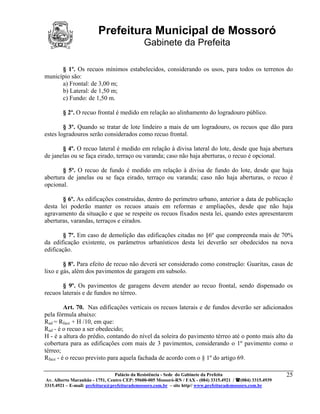 Prefeitura Municipal de Mossoró
                                             Gabinete da Prefeita

      § 1º. Os recuos mínimos estabelecidos, considerando os usos, para todos os terrenos do
município são:
      a) Frontal: de 3,00 m;
      b) Lateral: de 1,50 m;
      c) Fundo: de 1,50 m.

        § 2º. O recuo frontal é medido em relação ao alinhamento do logradouro público.

        § 3º. Quando se tratar de lote lindeiro a mais de um logradouro, os recuos que dão para
estes logradouros serão considerados como recuo frontal.

       § 4º. O recuo lateral é medido em relação à divisa lateral do lote, desde que haja abertura
de janelas ou se faça eirado, terraço ou varanda; caso não haja aberturas, o recuo é opcional.

       § 5º. O recuo de fundo é medido em relação à divisa de fundo do lote, desde que haja
abertura de janelas ou se faça eirado, terraço ou varanda; caso não haja aberturas, o recuo é
opcional.

       § 6º. As edificações construídas, dentro do perímetro urbano, anterior a data de publicação
desta lei poderão manter os recuos atuais em reformas e ampliações, desde que não haja
agravamento da situação e que se respeite os recuos fixados nesta lei, quando estes apresentarem
aberturas, varandas, terraços e eirados.

        § 7º. Em caso de demolição das edificações citadas no §6º que compreenda mais de 70%
da edificação existente, os parâmetros urbanísticos desta lei deverão ser obedecidos na nova
edificação.

        § 8º. Para efeito de recuo não deverá ser considerado como construção: Guaritas, casas de
lixo e gás, além dos pavimentos de garagem em subsolo.

       § 9º. Os pavimentos de garagens devem atender ao recuo frontal, sendo dispensado os
recuos laterais e de fundos no térreo.

         Art. 70. Nas edificações verticais os recuos laterais e de fundos deverão ser adicionados
pela fórmula abaixo:
Rad = Rface + H /10, em que:
Rad - é o recuo a ser obedecido;
H - é a altura do prédio, contando do nível da soleira do pavimento térreo até o ponto mais alto da
cobertura para as edificações com mais de 3 pavimentos, considerando o 1º pavimento como o
térreo;
Rface - é o recuo previsto para aquela fachada de acordo com o § 1º do artigo 69.

                                 Palácio da Resistência - Sede do Gabinete da Prefeita                     25
 Av. Alberto Maranhão - 1751, Centro CEP: 59600-005 Mossoró-RN / FAX - (084) 3315.4921 / (084) 3315.4939
3315.4921 – E-mail: prefeitura@prefeiturademossoro.com.br – site http// www.prefeiturademossoro.com.br
 
