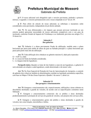 Prefeitura Municipal de Mossoró
                                             Gabinete da Prefeita
        § 1º. O recuo adicional será obrigatório após o terceiro pavimento, podendo o primeiro
(térreo), o segundo e o terceiro permanecerem com o recuo estipulado no §1º do art. 69.

       § 2º. Para efeito do cálculo do recuo adicional, as sobrelojas e mezaninos serão
considerados como pavimento, independente do pé direito adotado.

       Art. 71. Os usos diferenciados e de impacto que possam provocar incômodo ao seu
entorno poderá apresentar necessidade de recuos adicionais compatíveis com o seu grau de
incômodo, conforme Estudo de Impacto de Vizinhança e ou Ambiental, previstos nos artigos 53 e
54 desta Lei.

                                                 Subseção V
                                                Dos gabaritos

       Art. 72. Gabarito é a altura previamente fixada da edificação, medida entre o plano
horizontal que passa pela média de altura da guia na fachada principal e o plano horizontal que
passa pelo ponto mais alto da edificação.

        Art. 73. Toda edificação deve obedecer ao gabarito máximo G, dado pela expressão:
G = 4 (R+L), onde:
R - é o recuo de frente da fachada considerada;
L - é a largura total do logradouro.

        Parágrafo único. Quando se tratar de lote lindeiro a mais de um logradouro, o gabarito G
será calculado em relação a cada logradouro, sendo determinado o de menor valor.

       Art. 74. Na Área Especial de Proteção do Cone de Aproximação do Aeroporto, o controle
de gabarito deve observar também às determinações contidas na legislação aeronáutica específica,
com base no Mapa nº 04 das Zonas Especiais e Quadro 3 do anexo 1, desta Lei.


                                              Subseção VI
                                     Das garagens e estacionamentos

      Art. 75. Garagens e estacionamentos são, respectivamente, edificações e áreas cobertas ou
descobertas destinadas à guarda de veículos, de acordo com as especificações constantes nesta
Subseção.
      § 1º. Garagens e estacionamentos comerciais são os prédios e áreas destinadas
predominantemente à prestação de serviços de guarda de veículos, sem prejuízo dos serviços afins.

       § 2º. Garagens e estacionamentos gerais são prédios e áreas destinadas à guarda de
veículos, tais como lotação, microônibus e ônibus.

                                 Palácio da Resistência - Sede do Gabinete da Prefeita                     26
 Av. Alberto Maranhão - 1751, Centro CEP: 59600-005 Mossoró-RN / FAX - (084) 3315.4921 / (084) 3315.4939
3315.4921 – E-mail: prefeitura@prefeiturademossoro.com.br – site http// www.prefeiturademossoro.com.br
 