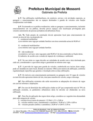 Prefeitura Municipal de Mossoró
                                             Gabinete da Prefeita
       § 3º. Nas edificações multifamiliares, de comércio, serviço e de atividades especiais, as
garagens e estacionamentos são os espaços destinados à guarda de veículos com função
complementar à atividade.

       § 4º. Excetuando-se os prédios residenciais, todas as garagens e estacionamentos, incluindo
estacionamentos em via pública, deverão prever espaços com localização privilegiada para
veículos automotores de pessoas portadoras de deficiência física.

       Art. 76. Todo projeto de construção deverá apresentar local para estacionamento de
veículo na área do lote, na proporção de:
       I – residencial unifamiliar:
       a) no mínimo uma vaga por unidade familiar com área construída acima de 80,00 m².

        II – residencial multifamiliar:
        a) no mínimo uma vaga por unidade familiar.

        III – não-residencial:
        a) comércio e serviços: uma vaga para cada 80,00 m² de área construída ou fração desta;
        b) indústria: de acordo com o estudo de impacto de vizinhança e ambiental.

       § 1º. No uso misto as vagas deverão ser calculadas de acordo com a área destinada para
cada uso, considerando o caput deste artigo e garantindo no mínimo uma vaga.

       § 2º. A previsão de vagas para guarda de veículos, estabelecida nos incisos deste artigo,
pode ser atendida em outro local, distante no máximo 100m (cem metros) da edificação, conforme
regulamentação específica que garanta a vinculação entre as duas edificações.

       § 3º. Os imóveis com estacionamento permanente ou garagens com 10 vagas de veículos
ou mais deverão apresentar dentro do lote, área para manobra de veículo, carga e descarga.

      §4°. Nas edificações existentes não serão necessárias as adequações do número de vagas
em caso de reformas e ampliações.

        §5°. Em caso de demolição das edificações citadas no §4º que compreenda mais de 70% da
edificação existente, os parâmetros urbanísticos desta lei deverão ser obedecidas na nova
edificação.

       §6º. Para fins de aplicação das regras deste artigo, considera-se a seguinte área demandada
para cada categoria de veículo:
       I – veículos leves (carros de passeio): 12,50m² e 2,5 x 5,00 m
       II – veículos médios (vans, caminhonetes e similares): 18,00 m² e 3,00 x 6,00 m
       III – veículos pesados (ônibus e caminhões): 28,00 m² e 8,00 X 3,50 m.

                                 Palácio da Resistência - Sede do Gabinete da Prefeita                     27
 Av. Alberto Maranhão - 1751, Centro CEP: 59600-005 Mossoró-RN / FAX - (084) 3315.4921 / (084) 3315.4939
3315.4921 – E-mail: prefeitura@prefeiturademossoro.com.br – site http// www.prefeiturademossoro.com.br
 