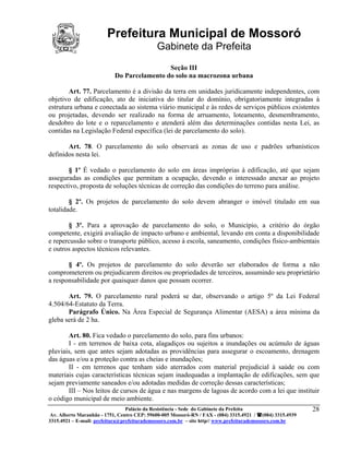 Prefeitura Municipal de Mossoró
                                             Gabinete da Prefeita
                                            Seção III
                           Do Parcelamento do solo na macrozona urbana

        Art. 77. Parcelamento é a divisão da terra em unidades juridicamente independentes, com
objetivo de edificação, ato de iniciativa do titular do domínio, obrigatoriamente integradas à
estrutura urbana e conectada ao sistema viário municipal e às redes de serviços públicos existentes
ou projetadas, devendo ser realizado na forma de arruamento, loteamento, desmembramento,
desdobro do lote e o reparcelamento e atenderá além das determinações contidas nesta Lei, as
contidas na Legislação Federal específica (lei de parcelamento do solo).

       Art. 78. O parcelamento do solo observará as zonas de uso e padrões urbanísticos
definidos nesta lei.

       § 1º É vedado o parcelamento do solo em áreas impróprias à edificação, até que sejam
asseguradas as condições que permitam a ocupação, devendo o interessado anexar ao projeto
respectivo, proposta de soluções técnicas de correção das condições do terreno para análise.

        § 2º. Os projetos de parcelamento do solo devem abranger o imóvel titulado em sua
totalidade.

       § 3º. Para a aprovação de parcelamento do solo, o Município, a critério do órgão
competente, exigirá avaliação de impacto urbano e ambiental, levando em conta a disponibilidade
e repercussão sobre o transporte público, acesso à escola, saneamento, condições físico-ambientais
e outros aspectos técnicos relevantes.

       § 4º. Os projetos de parcelamento do solo deverão ser elaborados de forma a não
comprometerem ou prejudicarem direitos ou propriedades de terceiros, assumindo seu proprietário
a responsabilidade por quaisquer danos que possam ocorrer.

       Art. 79. O parcelamento rural poderá se dar, observando o artigo 5º da Lei Federal
4.504/64-Estatuto da Terra.
       Parágrafo Único. Na Área Especial de Segurança Alimentar (AESA) a área mínima da
gleba será de 2 ha.

       Art. 80. Fica vedado o parcelamento do solo, para fins urbanos:
       I - em terrenos de baixa cota, alagadiços ou sujeitos a inundações ou acúmulo de águas
pluviais, sem que antes sejam adotadas as providências para assegurar o escoamento, drenagem
das águas e/ou a proteção contra as cheias e inundações;
       II - em terrenos que tenham sido aterrados com material prejudicial à saúde ou com
materiais cujas características técnicas sejam inadequadas a implantação de edificações, sem que
sejam previamente saneados e/ou adotadas medidas de correção dessas características;
       III – Nos leitos de cursos de água e nas margens de lagoas de acordo com a lei que instituir
o código municipal de meio ambiente.
                                 Palácio da Resistência - Sede do Gabinete da Prefeita                     28
 Av. Alberto Maranhão - 1751, Centro CEP: 59600-005 Mossoró-RN / FAX - (084) 3315.4921 / (084) 3315.4939
3315.4921 – E-mail: prefeitura@prefeiturademossoro.com.br – site http// www.prefeiturademossoro.com.br
 