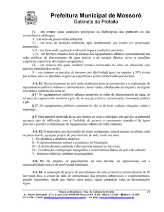 Prefeitura Municipal de Mossoró
                                             Gabinete da Prefeita
       IV - em terreno cujas condições geológicas ou hidrológicas não permitam ou não
aconselhem a edificação;
       V - em áreas de preservação ambiental;
       VI – em áreas de proteção ambiental, após detalhamento que resulte em preservação
permanente;
       VII – em áreas onde a poluição ambiental impeça condições sanitárias;
       VIII – em terrenos situados fora do alcance dos equipamentos urbanos, nomeadamente das
redes públicas de abastecimento de água potável e de energia elétrica, salvo se atendidas
exigências específicas dos órgãos competentes;
       IX – em imóveis dos quais resultem terrenos encravados ou lotes em desacordo com
padrões estabelecidos em lei;
       X – em terrenos ou parcelas de terrenos com declividade igual ou superior a 30% (trinta
por cento), salvo se atendidas exigências específicas a serem estabelecidas por decreto.

       Art. 81. No parcelamento do solo serão destinadas áreas ao arruamento e à implantação de
equipamentos públicos urbanos e comunitários e áreas verdes, obedecendo ao traçado e ao regime
urbanístico estabelecido nesta lei.
       § 1º Os equipamentos públicos urbanos compõem as redes de abastecimento de água, os
serviços de esgotamento sanitário e pluvial, de energia elétrica, comunicação, iluminação pública
e gás.
       § 2º. Os equipamentos públicos comunitários são os de lazer, cultura, educação, saúde e
segurança.

       § 3º Será também reservada faixa, nos fundos de vales e talvegues, em que não se permitirá
qualquer tipo de edificação, com a finalidade de garantir o escoamento superficial de águas
pluviais e permitir a implantação de equipamentos urbanos de infra-estrutura.

       Art. 82. O município, por intermédio do órgão competente, poderá recusar ou alterar, total
ou parcialmente, qualquer projeto de parcelamento do solo, tendo em vista:
       I - Os objetivos e diretrizes desta lei;
       II - O desenvolvimento urbano e econômico do Município;
       III - A defesa do meio ambiente e das reservas naturais ou turísticas;
       IV - Localização, configuração topográfica e características físicas do solo e do subsolo;
       V - Interesse histórico, artístico ou paisagístico.

       Art. 83. Os projetos de parcelamento do solo deverão ser apresentados sob a
responsabilidade técnica de profissional habilitado.

        Art. 84. A aprovação de projeto de parcelamento do solo ocorrerá no prazo máximo de 90
(noventa) dias, a contar da data de apresentação dos projetos urbanísticos e complementares,
quando necessários, desde que, dentro deste prazo, sejam cumpridas todas as determinações
legais.

                                 Palácio da Resistência - Sede do Gabinete da Prefeita                     29
 Av. Alberto Maranhão - 1751, Centro CEP: 59600-005 Mossoró-RN / FAX - (084) 3315.4921 / (084) 3315.4939
3315.4921 – E-mail: prefeitura@prefeiturademossoro.com.br – site http// www.prefeiturademossoro.com.br
 