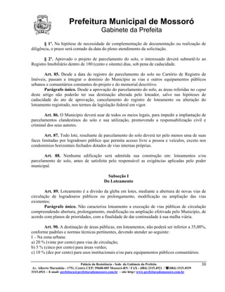 Prefeitura Municipal de Mossoró
                                             Gabinete da Prefeita
       § 1º. Na hipótese de necessidade de complementação de documentação ou realização de
diligência, o prazo será contado da data do pleno atendimento da solicitação.

       § 2º. Aprovado o projeto de parcelamento do solo, o interessado deverá submetê-lo ao
Registro Imobiliário dentro de 180 (cento e oitenta) dias, sob pena de caducidade.

       Art. 85. Desde a data do registro do parcelamento do solo no Cartório de Registro de
Imóveis, passam a integrar o domínio do Município as vias e outros equipamentos públicos
urbanos e comunitários constantes do projeto e do memorial descritivo.
       Parágrafo único. Desde a aprovação do parcelamento do solo, as áreas referidas no caput
deste artigo não poderão ter sua destinação alterada pelo loteador, salvo nas hipóteses de
caducidade do ato de aprovação, cancelamento do registro de loteamento ou alteração do
loteamento registrado, nos termos da legislação federal em vigor.

       Art. 86. O Município deverá usar de todos os meios legais, para impedir a implantação de
parcelamentos clandestinos do solo e sua utilização, promovendo a responsabilização civil e
criminal dos seus autores.

        Art. 87. Todo lote, resultante de parcelamento do solo deverá ter pelo menos uma de suas
faces limitadas por logradouro público que permita acesso livre a pessoa e veículos, exceto nos
condomínios horizontais fechados dotados de vias internas próprias.

       Art. 88. Nenhuma edificação será admitida sua construção em: loteamentos e/ou
parcelamento de solo, antes de satisfeita pelo responsável as exigências aplicadas pelo poder
municipal.

                                                 Subseção I
                                               Do Loteamento

        Art. 89. Loteamento é a divisão da gleba em lotes, mediante a abertura de novas vias de
circulação de logradouros públicos ou prolongamento, modificação ou ampliação das vias
existentes;
        Parágrafo único. Não caracteriza loteamento a execução de vias públicas de circulação
compreendendo abertura, prolongamento, modificação ou ampliação efetivada pelo Município, de
acordo com planos de prioridades, com a finalidade de dar continuidade à sua malha viária.

       Art. 90. A destinação de áreas públicas, em loteamentos, não poderá ser inferior a 35,00%,
conforme padrões e normas técnicas pertinentes, devendo atender ao seguinte:
I – Na zona urbana:
a) 20 % (vinte por cento) para vias de circulação;
b) 5 % (cinco por cento) para áreas verdes;
c) 10 % (dez por cento) para usos institucionais e/ou para equipamentos públicos comunitários.

                                 Palácio da Resistência - Sede do Gabinete da Prefeita                     30
 Av. Alberto Maranhão - 1751, Centro CEP: 59600-005 Mossoró-RN / FAX - (084) 3315.4921 / (084) 3315.4939
3315.4921 – E-mail: prefeitura@prefeiturademossoro.com.br – site http// www.prefeiturademossoro.com.br
 