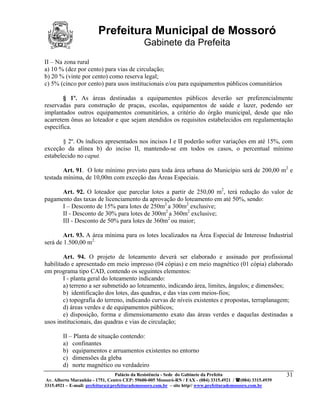 Prefeitura Municipal de Mossoró
                                             Gabinete da Prefeita
II – Na zona rural
a) 10 % (dez por cento) para vias de circulação;
b) 20 % (vinte por cento) como reserva legal;
c) 5% (cinco por cento) para usos institucionais e/ou para equipamentos públicos comunitários

        § 1º. As áreas destinadas a equipamentos públicos deverão ser preferencialmente
reservadas para construção de praças, escolas, equipamentos de saúde e lazer, podendo ser
implantados outros equipamentos comunitários, a critério do órgão municipal, desde que não
acarretem ônus ao loteador e que sejam atendidos os requisitos estabelecidos em regulamentação
específica.

       § 2º. Os índices apresentados nos incisos I e II poderão sofrer variações em até 15%, com
exceção da alínea b) do inciso II, mantendo-se em todos os casos, o percentual mínimo
estabelecido no caput.

        Art. 91. O lote mínimo previsto para toda área urbana do Município será de 200,00 m2 e
testada mínima, de 10,00m com exceção das Áreas Especiais.

      Art. 92. O loteador que parcelar lotes a partir de 250,00 m2, terá redução do valor de
pagamento das taxas de licenciamento da aprovação do loteamento em até 50%, sendo:
      I – Desconto de 15% para lotes de 250m2 a 300m2 exclusive;
      II - Desconto de 30% para lotes de 300m2 a 360m2 exclusive;
      III - Desconto de 50% para lotes de 360m2 ou maior;

        Art. 93. A área mínima para os lotes localizados na Área Especial de Interesse Industrial
será de 1.500,00 m2.

        Art. 94. O projeto de loteamento deverá ser elaborado e assinado por profissional
habilitado e apresentado em meio impresso (04 cópias) e em meio magnético (01 cópia) elaborado
em programa tipo CAD, contendo os seguintes elementos:
        I - planta geral do loteamento indicando:
        a) terreno a ser submetido ao loteamento, indicando área, limites, ângulos; e dimensões;
        b) identificação dos lotes, das quadras, e das vias com meios-fios;
        c) topografia do terreno, indicando curvas de níveis existentes e propostas, terraplanagem;
        d) áreas verdes e de equipamentos públicos;
        e) disposição, forma e dimensionamento exato das áreas verdes e daquelas destinadas a
usos institucionais, das quadras e vias de circulação;

        II – Planta de situação contendo:
        a) confinantes
        b) equipamentos e arruamentos existentes no entorno
        c) dimensões da gleba
        d) norte magnético ou verdadeiro
                                 Palácio da Resistência - Sede do Gabinete da Prefeita                     31
 Av. Alberto Maranhão - 1751, Centro CEP: 59600-005 Mossoró-RN / FAX - (084) 3315.4921 / (084) 3315.4939
3315.4921 – E-mail: prefeitura@prefeiturademossoro.com.br – site http// www.prefeiturademossoro.com.br
 