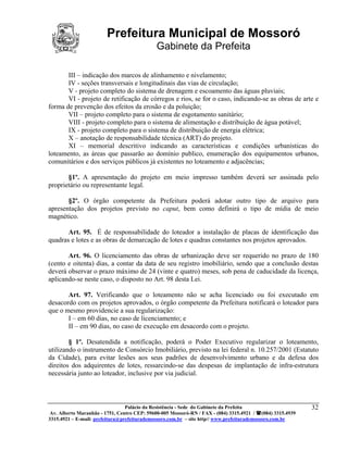 Prefeitura Municipal de Mossoró
                                             Gabinete da Prefeita

       III – indicação dos marcos de alinhamento e nivelamento;
       IV - seções transversais e longitudinais das vias de circulação;
       V - projeto completo do sistema de drenagem e escoamento das águas pluviais;
       VI - projeto de retificação de córregos e rios, se for o caso, indicando-se as obras de arte e
forma de prevenção dos efeitos da erosão e da poluição;
       VII – projeto completo para o sistema de esgotamento sanitário;
       VIII - projeto completo para o sistema de alimentação e distribuição de água potável;
       IX - projeto completo para o sistema de distribuição de energia elétrica;
       X – anotação de responsabilidade técnica (ART) do projeto.
       XI – memorial descritivo indicando as características e condições urbanísticas do
loteamento, as áreas que passarão ao domínio publico, enumeração dos equipamentos urbanos,
comunitários e dos serviços públicos já existentes no loteamento e adjacências;

       §1º. A apresentação do projeto em meio impresso também deverá ser assinada pelo
proprietário ou representante legal.

       §2º. O órgão competente da Prefeitura poderá adotar outro tipo de arquivo para
apresentação dos projetos previsto no caput, bem como definirá o tipo de mídia de meio
magnético.

       Art. 95. É de responsabilidade do loteador a instalação de placas de identificação das
quadras e lotes e as obras de demarcação de lotes e quadras constantes nos projetos aprovados.

       Art. 96. O licenciamento das obras de urbanização deve ser requerido no prazo de 180
(cento e oitenta) dias, a contar da data de seu registro imobiliário, sendo que a conclusão destas
deverá observar o prazo máximo de 24 (vinte e quatro) meses, sob pena de caducidade da licença,
aplicando-se neste caso, o disposto no Art. 98 desta Lei.

       Art. 97. Verificando que o loteamento não se acha licenciado ou foi executado em
desacordo com os projetos aprovados, o órgão competente da Prefeitura notificará o loteador para
que o mesmo providencie a sua regularização:
       I – em 60 dias, no caso de licenciamento; e
       II – em 90 dias, no caso de execução em desacordo com o projeto.

        § 1º. Desatendida a notificação, poderá o Poder Executivo regularizar o loteamento,
utilizando o instrumento de Consórcio Imobiliário, previsto na lei federal n. 10.257/2001 (Estatuto
da Cidade), para evitar lesões aos seus padrões de desenvolvimento urbano e da defesa dos
direitos dos adquirentes de lotes, ressarcindo-se das despesas de implantação de infra-estrutura
necessária junto ao loteador, inclusive por via judicial.



                                 Palácio da Resistência - Sede do Gabinete da Prefeita                     32
 Av. Alberto Maranhão - 1751, Centro CEP: 59600-005 Mossoró-RN / FAX - (084) 3315.4921 / (084) 3315.4939
3315.4921 – E-mail: prefeitura@prefeiturademossoro.com.br – site http// www.prefeiturademossoro.com.br
 