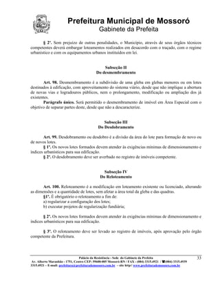 Prefeitura Municipal de Mossoró
                                             Gabinete da Prefeita
       § 2º. Sem prejuízo de outras penalidades, o Município, através de seus órgãos técnicos
competentes deverá embargar loteamentos realizados em desacordo com o traçado, com o regime
urbanístico e com os equipamentos urbanos instituídos em lei.


                                               Subseção II
                                           Do desmembramento

       Art. 98. Desmembramento é a subdivisão de uma gleba em glebas menores ou em lotes
destinados à edificação, com aproveitamento do sistema viário, desde que não implique a abertura
de novas vias e logradouros públicos, nem o prolongamento, modificação ou ampliação dos já
existentes.
       Parágrafo único. Será permitido o desmembramento de imóvel em Área Especial com o
objetivo de separar partes deste, desde que não a descaracterize.


                                               Subseção III
                                            Do Desdobramento

       Art. 99. Desdobramento ou desdobro é a divisão da área do lote para formação de novo ou
de novos lotes.
       § 1º. Os novos lotes formados devem atender às exigências mínimas de dimensionamento e
índices urbanísticos para sua edificação.
       § 2º. O desdobramento deve ser averbado no registro de imóveis competente.


                                                Subseção IV
                                              Do Reloteamento

       Art. 100. Reloteamento é a modificação em loteamento existente ou licenciado, alterando
as dimensões e a quantidade de lotes, sem afetar a área total da gleba e das quadras.
       §1º. É obrigatório o reloteamento a fim de:
       a) regularizar a configuração dos lotes;
       b) executar projetos de regularização fundiária;

       § 2º. Os novos lotes formados devem atender às exigências mínimas de dimensionamento e
índices urbanísticos para sua edificação.

      § 3º. O reloteamento deve ser levado ao registro de imóveis, após aprovação pelo órgão
competente da Prefeitura.



                                 Palácio da Resistência - Sede do Gabinete da Prefeita                     33
 Av. Alberto Maranhão - 1751, Centro CEP: 59600-005 Mossoró-RN / FAX - (084) 3315.4921 / (084) 3315.4939
3315.4921 – E-mail: prefeitura@prefeiturademossoro.com.br – site http// www.prefeiturademossoro.com.br
 