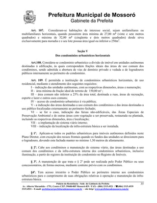 Prefeitura Municipal de Mossoró
                                             Gabinete da Prefeita
       Art. 107. Consideram-se habitações de interesse social, sejam unifamiliares ou
multifamiliares horizontais, quando possuírem área mínima de 27,00 m² (vinte e sete metros
quadrados) e máxima de 52,00 m² (cinqüenta e dois metros quadrados) desde sirva
exclusivamente para moradia e o seu lote possua área igual ou inferior a 250m2.


                                              Seção V
                               Dos condomínios urbanísticos horizontais

       Art.108. Considera-se condomínio urbanístico a divisão de imóvel em unidades autônomas
destinadas à edificação, às quais correspondem frações ideais das áreas de uso comum dos
condôminos, sendo admitida a abertura de vias de domínio privado e vedada a de logradouros
públicos internamente ao perímetro do condomínio.

       Art. 109. É permitida a instituição de condomínios urbanísticos horizontais, de uso
residencial, mediante o atendimento dos seguintes requisitos:
       I – indicação das unidades autônomas, com as respectivas dimensões, áreas e numeração;
       II - área mínima da fração ideal de terreno de 150,00 m² ;
       III – área comum não inferior a 25% da área total, destinada a ruas, áreas de recreação,
esporte e lazer e outros usos comuns;
       IV – acesso do condomínio urbanístico à via pública;
       V - a indicação das áreas destinadas a uso comum dos condôminos e das áreas destinadas a
uso público localizadas externamente ao perímetro fechado;
       VI – se for o caso, indicação das faixas não-edificáveis, das Áreas Especiais de
Preservação Ambiental e de outras áreas com vegetação a ser preservada, restaurada ou plantada,
incluindo as respectivas dimensões, área e localização;
       VII – a implantação do sistema viário interno;
       VIII – indicação da localização da infra-estrutura básica a ser instalada.

       § 1º. Aplicam-se todos os padrões urbanísticos para imóveis autônomos definidos neste
Plano Diretor, com exceção dos recuos frontais quando os fundos das unidades se direcionem para
o logradouro, devendo esta fachada manter no mínimo 1,50 metros de afastamento.

       § 2º. Cabe aos condôminos a manutenção do sistema viário, das áreas destinadas a uso
comum dos condôminos e da infra-estrutura interna dos condomínios urbanísticos, inclusive
iluminação, a partir do registro da instituição do condomínio no Registro de Imóveis.

       § 3º. A manutenção de que trata o § 2º pode ser realizada pelo Poder Público ou seus
concessionários, de forma onerosa, mediante contrato prévio com os condôminos.

        §4º. Tem acesso irrestrito o Poder Público ao perímetro interno aos condomínios
urbanísticos para o cumprimento de suas obrigações relativas à operação e manutenção da infra-
estrutura básica.
                          Palácio da Resistência - Sede do Gabinete da Prefeita            35
 Av. Alberto Maranhão - 1751, Centro CEP: 59600-005 Mossoró-RN / FAX - (084) 3315.4921 / (084) 3315.4939
3315.4921 – E-mail: prefeitura@prefeiturademossoro.com.br – site http// www.prefeiturademossoro.com.br
 