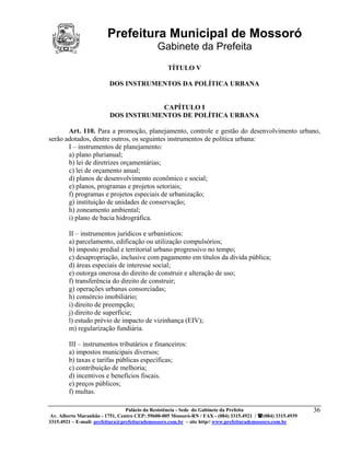Prefeitura Municipal de Mossoró
                                             Gabinete da Prefeita
                                                 TÍTULO V

                         DOS INSTRUMENTOS DA POLÍTICA URBANA


                                     CAPÍTULO I
                         DOS INSTRUMENTOS DE POLÍTICA URBANA

       Art. 110. Para a promoção, planejamento, controle e gestão do desenvolvimento urbano,
serão adotados, dentre outros, os seguintes instrumentos de política urbana:
       I – instrumentos de planejamento:
       a) plano plurianual;
       b) lei de diretrizes orçamentárias;
       c) lei de orçamento anual;
       d) planos de desenvolvimento econômico e social;
       e) planos, programas e projetos setoriais;
       f) programas e projetos especiais de urbanização;
       g) instituição de unidades de conservação;
       h) zoneamento ambiental;
       i) plano de bacia hidrográfica.

        II – instrumentos jurídicos e urbanísticos:
        a) parcelamento, edificação ou utilização compulsórios;
        b) imposto predial e territorial urbano progressivo no tempo;
        c) desapropriação, inclusive com pagamento em títulos da dívida pública;
        d) áreas especiais de interesse social;
        e) outorga onerosa do direito de construir e alteração de uso;
        f) transferência do direito de construir;
        g) operações urbanas consorciadas;
        h) consórcio imobiliário;
        i) direito de preempção;
        j) direito de superfície;
        l) estudo prévio de impacto de vizinhança (EIV);
        m) regularização fundiária.

        III – instrumentos tributários e financeiros:
        a) impostos municipais diversos;
        b) taxas e tarifas públicas específicas;
        c) contribuição de melhoria;
        d) incentivos e benefícios fiscais.
        e) preços públicos;
        f) multas.

                                 Palácio da Resistência - Sede do Gabinete da Prefeita                     36
 Av. Alberto Maranhão - 1751, Centro CEP: 59600-005 Mossoró-RN / FAX - (084) 3315.4921 / (084) 3315.4939
3315.4921 – E-mail: prefeitura@prefeiturademossoro.com.br – site http// www.prefeiturademossoro.com.br
 