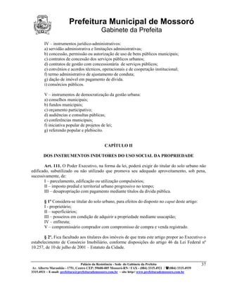 Prefeitura Municipal de Mossoró
                                             Gabinete da Prefeita
        IV – instrumentos jurídico-administrativos:
        a) servidão administrativa e limitações administrativas;
        b) concessão, permissão ou autorização de uso de bens públicos municipais;
        c) contratos de concessão dos serviços públicos urbanos;
        d) contratos de gestão com concessionária de serviços públicos;
        e) convênios e acordos técnicos, operacionais e de cooperação institucional;
        f) termo administrativo de ajustamento de conduta;
        g) dação de imóvel em pagamento de dívida.
        i) consórcios públicos.

        V – instrumentos de democratização da gestão urbana:
        a) conselhos municipais;
        b) fundos municipais;
        c) orçamento participativo;
        d) audiências e consultas públicas;
        e) conferências municipais;
        f) iniciativa popular de projetos de lei;
        g) referendo popular e plebiscito.


                                               CAPÍTULO II

       DOS INSTRUMENTOS INDUTORES DO USO SOCIAL DA PROPRIEDADE

       Art. 111. O Poder Executivo, na forma da lei, poderá exigir do titular do solo urbano não
edificado, subutilizado ou não utilizado que promova seu adequado aproveitamento, sob pena,
sucessivamente, de:
       I – parcelamento, edificação ou utilização compulsórios;
       II – imposto predial e territorial urbano progressivo no tempo;
       III – desapropriação com pagamento mediante títulos da dívida pública.

        § 1º Considera-se titular do solo urbano, para efeitos do disposto no caput deste artigo:
        I - proprietário;
        II – superficiários;
        III – posseiros em condição de adquirir a propriedade mediante usucapião;
        IV – enfiteuta;
        V – compromissário comprador com compromisso de compra e venda registrado.

       § 2º. Fica facultado aos titulares dos imóveis de que trata este artigo propor ao Executivo o
estabelecimento de Consórcio Imobiliário, conforme disposições do artigo 46 da Lei Federal nº
10.257, de 10 de julho de 2001 – Estatuto da Cidade.


                                 Palácio da Resistência - Sede do Gabinete da Prefeita                     37
 Av. Alberto Maranhão - 1751, Centro CEP: 59600-005 Mossoró-RN / FAX - (084) 3315.4921 / (084) 3315.4939
3315.4921 – E-mail: prefeitura@prefeiturademossoro.com.br – site http// www.prefeiturademossoro.com.br
 