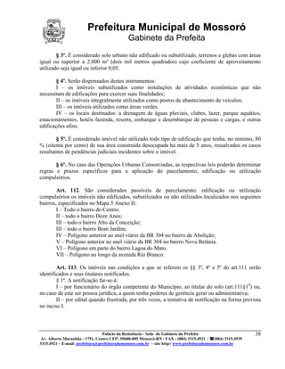 Prefeitura Municipal de Mossoró
                                             Gabinete da Prefeita
        § 3º. É considerado solo urbano não edificado ou subutilizado, terrenos e glebas com áreas
igual ou superior a 2.000 m² (dois mil metros quadrados) cujo coeficiente de aproveitamento
utilizado seja igual ou inferior 0,05.

        § 4º. Serão dispensados destes instrumentos:
        I – os imóveis subutilizados como instalações de atividades econômicas que não
necessitam de edificações para exercer suas finalidades;
        II – os imóveis integralmente utilizados como postos de abastecimento de veículos;
        III – os imóveis utilizados como áreas verdes.
        IV – os locais destinados: a drenagem de águas pluviais, clubes, lazer, parque aquático,
estacionamentos, hotéis fazenda, resorts, embarque e desembarque de pessoas e cargas, e outras
edificações afins.

        § 5º. É considerado imóvel não utilizado todo tipo de edificação que tenha, no mínimo, 80
% (oitenta por cento) de sua área construída desocupada há mais de 5 anos, ressalvados os casos
resultantes de pendências judiciais incidentes sobre o imóvel.

       § 6º. No caso das Operações Urbanas Consorciadas, as respectivas leis poderão determinar
regras e prazos específicos para a aplicação do parcelamento, edificação ou utilização
compulsórios.

        Art. 112. São considerados passíveis de parcelamento, edificação ou utilização
compulsórios os imóveis não edificados, subutilizados ou não utilizados localizados nos seguintes
bairros, especificados no Mapa 5 Anexo II:
        I – Todo o bairro do Centro;
        II – todo o bairro Doze Anos;
        III – todo o bairro Alto da Conceição;
        III – todo o bairro Bom Jardim;
        IV – Polígono anterior ao anel viário da BR 304 no bairro da Abolição;
        V – Polígono anterior ao anel viário da BR 304 no bairro Nova Betânia.
        VI – Polígono em parte do bairro Lagoa do Mato.
        VII – Polígono ao longo da avenida Rio Branco.

        Art. 113. Os imóveis nas condições a que se referem os §§ 3º, 4º e 5º do art.111 serão
identificados e seus titulares notificados.
        § 1º. A notificação far-se-á:
        I – por funcionário do órgão competente do Município, ao titular do solo (art.111§10) ou,
no caso de este ser pessoa jurídica, a quem tenha poderes de gerência geral ou administrativa;
        II – por edital quando frustrada, por três vezes, a tentativa de notificação na forma prevista
no inciso I.



                                 Palácio da Resistência - Sede do Gabinete da Prefeita                     38
 Av. Alberto Maranhão - 1751, Centro CEP: 59600-005 Mossoró-RN / FAX - (084) 3315.4921 / (084) 3315.4939
3315.4921 – E-mail: prefeitura@prefeiturademossoro.com.br – site http// www.prefeiturademossoro.com.br
 