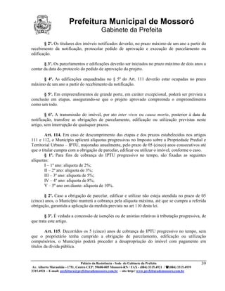 Prefeitura Municipal de Mossoró
                                             Gabinete da Prefeita
        § 2º. Os titulares dos imóveis notificados deverão, no prazo máximo de um ano a partir do
recebimento da notificação, protocolar pedido de aprovação e execução de parcelamento ou
edificação.

       § 3º. Os parcelamentos e edificações deverão ser iniciados no prazo máximo de dois anos a
contar da data do protocolo do pedido de aprovação do projeto.

     § 4º. As edificações enquadradas no § 5º do Art. 111 deverão estar ocupadas no prazo
máximo de um ano a partir do recebimento da notificação.

       § 5º. Em empreendimentos de grande porte, em caráter excepcional, poderá ser prevista a
conclusão em etapas, assegurando-se que o projeto aprovado compreenda o empreendimento
como um todo.

        § 6º. A transmissão do imóvel, por ato inter vivos ou causa mortis, posterior à data da
notificação, transfere as obrigações de parcelamento, edificação ou utilização previstas neste
artigo, sem interrupção de quaisquer prazos.

        Art. 114. Em caso de descumprimento das etapas e dos prazos estabelecidos nos artigos
111 e 112, o Município aplicará alíquotas progressivas no Imposto sobre a Propriedade Predial e
Territorial Urbano – IPTU, majoradas anualmente, pelo prazo de 05 (cinco) anos consecutivos até
que o titular cumpra com a obrigação de parcelar, edificar ou utilizar o imóvel, conforme o caso.
        § 1º. Para fins de cobrança do IPTU progressivo no tempo, são fixadas as seguintes
alíquotas:
        I – 1º ano: alíquota de 2%;
        II – 2º ano: alíquota de 3%;
        III – 3º ano: alíquota de 5%;
        IV – 4º ano: alíquota de 8%;
        V – 5º ano em diante: alíquota de 10%.

       § 2º. Caso a obrigação de parcelar, edificar e utilizar não esteja atendida no prazo de 05
(cinco) anos, o Município manterá a cobrança pela alíquota máxima, até que se cumpra a referida
obrigação, garantida a aplicação da medida prevista no art 110 desta lei.

        § 3º. É vedada a concessão de isenções ou de anistias relativas à tributação progressiva, de
que trata este artigo.

        Art. 115. Decorridos os 5 (cinco) anos de cobrança do IPTU progressivo no tempo, sem
que o proprietário tenha cumprido a obrigação de parcelamento, edificação ou utilização
compulsórios, o Município poderá proceder a desapropriação do imóvel com pagamento em
títulos da dívida pública.


                                 Palácio da Resistência - Sede do Gabinete da Prefeita                     39
 Av. Alberto Maranhão - 1751, Centro CEP: 59600-005 Mossoró-RN / FAX - (084) 3315.4921 / (084) 3315.4939
3315.4921 – E-mail: prefeitura@prefeiturademossoro.com.br – site http// www.prefeiturademossoro.com.br
 