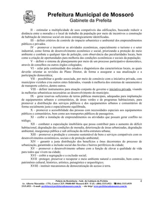 Prefeitura Municipal de Mossoró
                                             Gabinete da Prefeita
        II – estimular a multiplicidade de usos compatíveis das edificações, buscando reduzir a
distância entre a moradia e o local de trabalho da população por meio de incentivos a construção
de habitação de interesse social em áreas estrategicamente identificadas.
        III – definir critérios de controle do impacto urbanístico e ambiental dos empreendimentos
públicos e privados.
        IV – promover e incentivar as atividades econômicas, especialmente o turismo e o setor
industrial, como forma de desenvolvimento econômico e social, priorizando a proteção do meio
ambiente e combate a qualquer tipo de poluição, com observância das peculiaridades locais, bem
como a criação de oportunidades para melhoria das condições econômicas e sociais da população;
        V – definir o sistema de planejamento por meio de um processo participativo democrático,
através de conselhos ou outros órgãos colegiados;
        VI – zelar pela continuidade dos estudos e diagnósticos das características locais, as quais
deverão orientar as revisões do Plano Diretor, de forma a assegurar a sua atualização e a
participação democrática;
        VII – possibilitar a gestão associada, por meio de consórcio com a iniciativa privada, com
municípios vizinhos e/ou outros entes federados, visando à melhoria dos sistemas de saneamento e
de transporte coletivo, dentre outros.
        VIII – definir instrumentos para atuação conjunta de governo e iniciativa privada, visando
às melhorias urbanísticas necessárias ao desenvolvimento do município.
        IX – gerar reservas suficientes de terras públicas municipais, adequadas para implantação
de equipamentos urbanos e comunitários, de áreas verdes e de programas habitacionais, para
promover a distribuição dos serviços públicos e dos equipamentos urbanos e comunitários de
forma socialmente justa e espacialmente equilibrada,
        X – promover a acessibilidade das pessoas com necessidades especiais aos equipamentos
públicos e comunitários, bem como aos transportes públicos de passageiros.
        XI – coibir a instalação de empreendimentos ou atividades que possam gerar conflito no
tráfego;
        XII – combater a especulação imobiliária que possa contribuir para o aumento do déficit
habitacional, degradação das condições de moradia, deterioração de áreas urbanizadas, degradação
ambiental, insegurança pública e sub utilização da infra-estrutura urbana;
        XIII – promover a produção e consumo sustentável de bens e serviços compatíveis com os
desenvolvimentos econômicos, sociais e de proteção ambiental;
        XIV – garantir a justa distribuição dos benefícios e ônus decorrentes do processo de
urbanização, garantindo a inclusão social das favelas e bairros periféricos da cidade;
        XV – promover o desenvolvimento urbano com a função de elevar a qualidade de vida
para todos que vivem na cidade;
        XVI – coibir a segregação e a exclusão social;
        XVII –proteger, preservar e recuperar o meio ambiente natural e construído, bem como o
patrimônio cultural, histórico, artístico, paisagístico e arqueológico;
        XVIII - instituir mecanismos de democratização do acesso à terra.



                                 Palácio da Resistência - Sede do Gabinete da Prefeita                     4
 Av. Alberto Maranhão - 1751, Centro CEP: 59600-005 Mossoró-RN / FAX - (084) 3315.4921 / (084) 3315.4939
3315.4921 – E-mail: prefeitura@prefeiturademossoro.com.br – site http// www.prefeiturademossoro.com.br
 