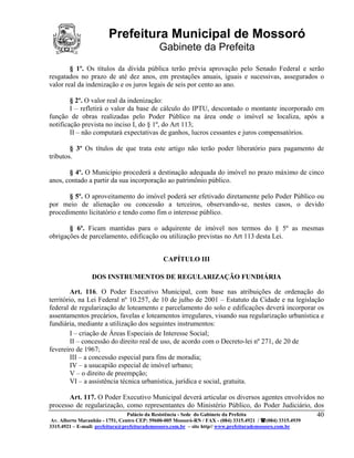 Prefeitura Municipal de Mossoró
                                             Gabinete da Prefeita
        § 1º. Os títulos da dívida pública terão prévia aprovação pelo Senado Federal e serão
resgatados no prazo de até dez anos, em prestações anuais, iguais e sucessivas, assegurados o
valor real da indenização e os juros legais de seis por cento ao ano.

        § 2º. O valor real da indenização:
        I – refletirá o valor da base de cálculo do IPTU, descontado o montante incorporado em
função de obras realizadas pelo Poder Público na área onde o imóvel se localiza, após a
notificação prevista no inciso I, do § 1º, do Art 113;
        II – não computará expectativas de ganhos, lucros cessantes e juros compensatórios.

        § 3º Os títulos de que trata este artigo não terão poder liberatório para pagamento de
tributos.

       § 4º. O Município procederá a destinação adequada do imóvel no prazo máximo de cinco
anos, contado a partir da sua incorporação ao patrimônio público.

       § 5º. O aproveitamento do imóvel poderá ser efetivado diretamente pelo Poder Público ou
por meio de alienação ou concessão a terceiros, observando-se, nestes casos, o devido
procedimento licitatório e tendo como fim o interesse público.

       § 6º. Ficam mantidas para o adquirente de imóvel nos termos do § 5º as mesmas
obrigações de parcelamento, edificação ou utilização previstas no Art 113 desta Lei.


                                               CAPÍTULO III

                 DOS INSTRUMENTOS DE REGULARIZAÇÃO FUNDIÁRIA

         Art. 116. O Poder Executivo Municipal, com base nas atribuições de ordenação do
território, na Lei Federal nº 10.257, de 10 de julho de 2001 – Estatuto da Cidade e na legislação
federal de regularização de loteamento e parcelamento do solo e edificações deverá incorporar os
assentamentos precários, favelas e loteamentos irregulares, visando sua regularização urbanística e
fundiária, mediante a utilização dos seguintes instrumentos:
         I – criação de Áreas Especiais de Interesse Social;
         II – concessão do direito real de uso, de acordo com o Decreto-lei nº 271, de 20 de
fevereiro de 1967;
         III – a concessão especial para fins de moradia;
         IV – a usucapião especial de imóvel urbano;
         V – o direito de preempção;
         VI – a assistência técnica urbanística, jurídica e social, gratuita.

       Art. 117. O Poder Executivo Municipal deverá articular os diversos agentes envolvidos no
processo de regularização, como representantes do Ministério Público, do Poder Judiciário, dos
                           Palácio da Resistência - Sede do Gabinete da Prefeita             40
 Av. Alberto Maranhão - 1751, Centro CEP: 59600-005 Mossoró-RN / FAX - (084) 3315.4921 / (084) 3315.4939
3315.4921 – E-mail: prefeitura@prefeiturademossoro.com.br – site http// www.prefeiturademossoro.com.br
 