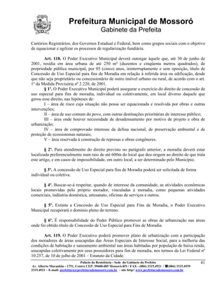 Prefeitura Municipal de Mossoró
                                             Gabinete da Prefeita
Cartórios Registrários, dos Governos Estadual e Federal, bem como grupos sociais com o objetivo
de equacionar e agilizar os processos de regularização fundiária.

       Art. 118. O Poder Executivo Municipal deverá outorgar àquele que, até 30 de junho de
2001, residia em área urbana de até 250 m² (duzentos e cinqüenta metros quadrados), de
propriedade pública municipal, por 05 (cinco) anos, ininterruptamente e sem oposição, título de
Concessão de Uso Especial para fins de Moradia em relação à referida área ou edificação, desde
que não seja proprietário ou concessionário de outro imóvel urbano ou rural, de acordo com o art.
1º da Medida Provisória nº 2.220, de 2001.
       § 1º. O Poder Executivo Municipal poderá assegurar o exercício do direito de concessão de
uso especial para fins de moradia, individual ou coletivamente, em local diverso daquele que
gerou esse direito, nas hipóteses de:
       I – área de risco cuja situação não possa ser equacionada e resolvida por obras e outras
intervenções;
       II – área de uso comum do povo, com outras destinações prioritárias de interesse público;
       III – área onde houver necessidade de desadensamento por motivo de projeto e obra de
urbanização;
       IV – área de comprovado interesse da defesa nacional, de preservação ambiental e de
proteção de ecossistemas naturais;
       V – área reservada à construção de represas e obras congêneres.

        § 2º. Para atendimento do direito previsto no parágrafo anterior, a moradia deverá estar
localizada preferencialmente num raio de até 600m do local que deu origem ao direito de que trata
este artigo, e em casos de impossibilidade, em outro local, a ser determinado pelo Município.

       § 3º. A concessão de Uso Especial para fins de Moradia poderá ser solicitada de forma
individual ou coletiva.

       § 4º. Buscar-se-á respeitar, quando de interesse da comunidade, as atividades econômicas
locais promovidas pelo próprio morador, vinculadas à moradia, como pequenas atividades
comerciais, indústria doméstica, artesanato, oficinas de serviços e outros.

      § 5º. Extinta a Concessão de Uso Especial para Fins de Moradia, o Poder Executivo
Municipal recuperará o domínio pleno do terreno.

       § 6º. É responsabilidade do Poder Público promover as obras de urbanização nas áreas
onde foi obtido título de Concessão de Uso Especial para Fins de Moradia.

       Art. 119. O Poder Executivo poderá promover plano de urbanização com a participação
dos moradores de áreas usucapidas das Áreas Especiais de Interesse Social, para a melhoria das
condições de habitação e saneamento ambiental nas áreas habitadas por população de baixa renda,
usucapidas coletivamente por seus possuidores para fim de moradia, nos termos da Lei Federal nº
10.257, de 10 de julho de 2001 – Estatuto da Cidade.
                                 Palácio da Resistência - Sede do Gabinete da Prefeita                     41
 Av. Alberto Maranhão - 1751, Centro CEP: 59600-005 Mossoró-RN / FAX - (084) 3315.4921 / (084) 3315.4939
3315.4921 – E-mail: prefeitura@prefeiturademossoro.com.br – site http// www.prefeiturademossoro.com.br
 