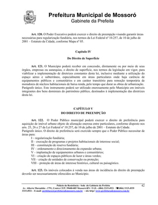 Prefeitura Municipal de Mossoró
                                             Gabinete da Prefeita

       Art. 120. O Poder Executivo poderá exercer o direito de preempção visando garantir áreas
necessárias para regularização fundiária, nos termos da Lei Federal nº 10.257, de 10 de julho de
2001 – Estatuto da Cidade, conforme Mapa nº 05.


                                                 Capítulo IV

                                          Do Direito de Superfície

        Art. 121. O Município poderá receber em concessão, diretamente ou por meio de seus
órgãos, empresas ou autarquias, o direito de superfície, nos termos da legislação em vigor, para
viabilizar a implementação de diretrizes constantes desta lei, inclusive mediante a utilização do
espaço aéreo e subterrâneo, especialmente em áreas particulares onde haja carência de
equipamentos públicos e comunitários e em caráter transitório para remoção temporária de
moradores de núcleos habitacionais de baixa renda, pelo tempo que durar as obras de urbanização.
Parágrafo único. Este instrumento poderá ser utilizado onerosamente pelo Município em imóveis
integrantes dos bens dominiais do patrimônio público, destinados à implementação das diretrizes
desta lei.



                                           CAPÍTULO V
                                    DO DIREITO DE PREEMPÇÃO

        Art. 122. O Poder Público municipal poderá exercer o direito de preferência para
aquisição de imóvel urbano objeto de alienação onerosa entre particulares, conforme disposto nos
arts. 25, 26 e 27 da Lei Federal nº 10.257, de 10 de julho de 2001 – Estatuto da Cidade.
Parágrafo único. O direito de preferência será exercido sempre que o Poder Público necessitar de
áreas para:
        I – regularização fundiária;
        II – execução de programas e projetos habitacionais de interesse social;
        III – constituição de reserva fundiária;
        IV – ordenamento e direcionamento da expansão urbana;
        V – implantação de equipamentos urbanos e comunitários;
        VI – criação de espaços públicos de lazer e áreas verdes;
        VII – criação de unidades de conservação ou proteção;
        VIII – proteção de áreas de interesse histórico, cultural ou paisagístico.

       Art. 123. Os imóveis colocados à venda nas áreas de incidência do direito de preempção
deverão ser necessariamente oferecidos ao Município.


                                 Palácio da Resistência - Sede do Gabinete da Prefeita                     42
 Av. Alberto Maranhão - 1751, Centro CEP: 59600-005 Mossoró-RN / FAX - (084) 3315.4921 / (084) 3315.4939
3315.4921 – E-mail: prefeitura@prefeiturademossoro.com.br – site http// www.prefeiturademossoro.com.br
 