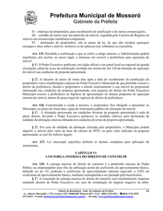 Prefeitura Municipal de Mossoró
                                             Gabinete da Prefeita
       II – endereço do proprietário, para recebimento de notificação e de outras comunicações;
       III – certidão de inteiro teor da matrícula do imóvel, expedida pelo Cartório de Registro de
imóveis da circunscrição imobiliária competente.
       IV – declaração do proprietário, sob as penas da lei, de que não incidem quaisquer
encargos e ônus sobre o imóvel, inclusive os de natureza real, tributária ou executória.

        Art. 125. Recebida a notificação a que se refere o artigo anterior, a Administração poderá
manifestar, por escrito, no prazo legal, o interesse em exercer a preferência para aquisição do
imóvel.
        § 1º. O Poder Executivo publicará, em órgão oficial e em jornal local ou regional de grande
circulação, edital de aviso da notificação recebida nos termos do Art 124 da intenção de aquisição
do imóvel nas condições da proposta apresentada.

        § 2º. O decurso de prazo de trinta dias após a data de recebimento da notificação do
proprietário sem a manifestação expressa do Poder Executivo Municipal de que pretende exercer o
direito de preferência, faculta o proprietário a alienar onerosamente o seu imóvel ao proponente
interessado nas condições da proposta apresentada, sem prejuízo do direito do Poder Executivo
Municipal exercer a preferência na hipótese de apresentação de futuras propostas de aquisição
onerosa do imóvel, dentro do prazo legal de vigência do direito de preferência.

       Art. 126. Concretizada a venda a terceiro, o proprietário fica obrigado a apresentar ao
Município, no prazo de trinta dias, cópia do instrumento público de alienação do imóvel.
       § 1º. A alienação processada em condições diversas da proposta apresentada é nula de
pleno direito, devendo o Poder Executivo promover as medidas cabíveis para declaração de
nulidade da alienação onerosa efetuada em condições diversas da proposta apresentada.

       § 2º. Em caso de nulidade da alienação efetuada pelo proprietário, o Município poderá
adquirir o imóvel pelo valor da base de cálculo do IPTU ou pelo valor indicado na proposta
apresentada, se este for inferior àquele.

       Art. 127. Lei municipal específica definirá as demais condições para aplicação do
instrumento.

                                  CAPÍTULO VI
                    A OUTORGA ONEROSA DO DIREITO DE CONSTRUIR

        Art. 128. A outorga onerosa do direito de construir é a permissão onerosa do Poder
Público ao empreendedor para fins de edificação acima do coeficiente de aproveitamento básico,
definido no art. 62, podendo o coeficiente de aproveitamento máximo equivaler a 120% do
coeficiente de aproveitamento básico, mediante contrapartida a ser prestada pelo beneficiário.
        § 1º. A concessão da outorga onerosa do direito de construir será imediatamente suspensa
mediante decreto do Poder Executivo, em caso de constatação de impacto negativo na infra-

                                 Palácio da Resistência - Sede do Gabinete da Prefeita                     44
 Av. Alberto Maranhão - 1751, Centro CEP: 59600-005 Mossoró-RN / FAX - (084) 3315.4921 / (084) 3315.4939
3315.4921 – E-mail: prefeitura@prefeiturademossoro.com.br – site http// www.prefeiturademossoro.com.br
 