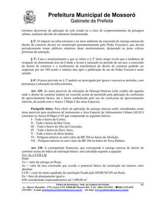 Prefeitura Municipal de Mossoró
                                             Gabinete da Prefeita
estrutura decorrente da aplicação do solo criado ou o risco de comprometimento da paisagem
urbana, mediante decisão devidamente fundamentada.

        § 2º. O impacto na infra-estrutura e no meio ambiente da concessão de outorga onerosa do
direito de construir deverá ser monitorado permanentemente pelo Poder Executivo, que deverá
periodicamente tornar públicos relatórios deste monitoramento, destacando as áreas críticas
próximas da saturação.

       § 3º. Caso o monitoramento a que se refere o § 2º deste artigo revele que a tendência de
ocupação de determinada área da Cidade a levará à saturação no período de um ano, a concessão
do direito de construir e o recebimento da transferência do direito de construir poderão ser
suspensas por até 180 (cento e oitenta) dias após a publicação de ato do Poder Executivo neste
sentido.

      § 4º. O prazo previsto no § 3º poderá ser prorrogado por iguais e sucessivos períodos, caso
permaneça a saturação na infra-estrutura.

       Art. 129. As áreas passíveis de utilização da Outorga Onerosa (solo criado) são aquelas
onde o direito de construir poderá ser exercido acima do permitido pela aplicação do coeficiente
de aproveitamento básico, até o limite estabelecido pelo uso do coeficiente de aproveitamento
máximo, de acordo com o Anexo 2 Mapa 5 das áreas Especiais.

       Parágrafo único. Para efeito da aplicação da outorga onerosa serão considerados como
áreas passíveis para receberem tal instrumento a Área Especial de Adensamento Urbano (AEAU)
constante no Anexo II Mapa nº 05 que compreende os seguintes bairros:
       I – Todo o bairro do Centro;
       II – Todo o bairro da Boa Vista;
       III – Todo o bairro do Alto da Conceição;
       IV – Todo o bairro do Doze Anos;
       V – Todo o bairro do Bom Jardim;
       VI – Polígono anterior ao anel viário da BR 304 no bairro da Abolição;
       VII – Polígono anterior ao anel viário da BR 304 no bairro de Nova Betânia.

       Art. 130. A contrapartida financeira, que corresponde à outorga onerosa do direito de
construir acima do índice de utilização básico, será calculada segundo a equação:
Vo= Ac x CUB x fp
Onde:
Vo = valor da outorga em Reais
Ac = valor da área construída que excede o potencial básico de construção em número valor
absoluto
CUB = custo do metro quadrado da construção fixado pelo SINDUSCON em Reais
Fp = fator de planejamento igual a:
0,06 considerando empreendimentos até 1.000,00 m2.
                                 Palácio da Resistência - Sede do Gabinete da Prefeita                     45
 Av. Alberto Maranhão - 1751, Centro CEP: 59600-005 Mossoró-RN / FAX - (084) 3315.4921 / (084) 3315.4939
3315.4921 – E-mail: prefeitura@prefeiturademossoro.com.br – site http// www.prefeiturademossoro.com.br
 