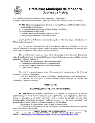 Prefeitura Municipal de Mossoró
                                             Gabinete da Prefeita
0,08 considerando empreendimentos entre 1.000,00 m2 e 5.000,00 m2 e
0,10 para empreendimentos acima de 5.000,00 m2 de área de construção total e valor absoluto.

        Art 131. São isentos de pagamento do valor da Outorga Onerosa do Direito de Construir:
        I – as edificações unifamiliares;
        II – os hospitais e equipamentos congêneres de interesse público;
        III – instituições de ensino regular;
        IV – hotéis e pousadas nas áreas de interesse turístico;
        V – para produção de habitação de interesse social.

      §1º. Na produção de habitação de mercado popular o valor da outorga será reduzido em
50% (cinqüenta por cento).

       §2º. Em caso de descumprimento da destinação que motivou a utilização do fator de
deságio, o Poder Executivo procederá à cassação ou ao cancelamento da isenção ou redução, bem
como a sua cobrança com multa, juros e correção monetária.

       Art. 132. Os recursos auferidos com a adoção da outorga onerosa do direito de construir
serão destinados ao Fundo Municipal de Desenvolvimento Urbano de que trata esta Lei, somente
podendo ser utilizado para fins de:
       I – implantação de equipamentos urbanos e comunitários;
       II – ordenamento e direcionamento da expansão urbana;
       III – criação de espaços públicos de lazer e áreas verdes;
       IV – Infra-estrutura urbana.

       Art. 133. O proprietário poderá optar pelo pagamento da outorga onerosa do direito de
construir, em espécie, ou mediante:
       I – doação de bens imóveis mediante avaliação prévia pelo valor de mercado (valor venal);
       II – execução de obras para o desenvolvimento urbano municipal de acordo com
determinação do poder municipal.

                                              CAPÍTULO VII

                          DAS OPERAÇÕES URBANAS CONSORCIADA

       Art. 134. Operações Urbanas consorciadas é o conjunto de intervenções e medidas
coordenadas pelo Poder Público municipal, com a participação dos proprietários, moradores,
usuários permanentes e investidores privados, com o objetivo de alcançar em uma área,
transformações urbanísticas estruturais, melhorias sociais e a valorização ambiental, num
determinado perímetro contínuo ou descontinuado e tem por finalidade:
       I – implantação de equipamentos para o desenvolvimento urbano;
       II – otimização de áreas envolvidas em intervenções urbanísticas de porte e reciclagem de
áreas consideradas subutilizadas;
                            Palácio da Resistência - Sede do Gabinete da Prefeita             46
 Av. Alberto Maranhão - 1751, Centro CEP: 59600-005 Mossoró-RN / FAX - (084) 3315.4921 / (084) 3315.4939
3315.4921 – E-mail: prefeitura@prefeiturademossoro.com.br – site http// www.prefeiturademossoro.com.br
 