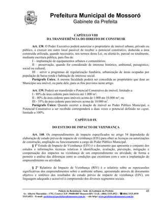 Prefeitura Municipal de Mossoró
                                             Gabinete da Prefeita

                                  CAPÍTULO VIII
                     DA TRANSFERÊNCIA DO DIREITO DE CONSTRUIR

        Art. 138. O Poder Executivo poderá autorizar o proprietário de imóvel urbano, privado ou
público, a exercer em outro local passível de receber o potencial construtivo, deduzida a área
construída utilizada, quando necessário, nos termos desta Lei, ou aliená-lo, parcial ou totalmente,
mediante escritura pública, para fins de:
        I – implantação de equipamentos urbanos e comunitários;
        II – preservação, quando for considerado de interesse histórico, ambiental, paisagístico,
social ou cultural;
        III – servir a programas de regularização fundiária, urbanização de áreas ocupadas por
população de baixa renda e habitação de interesse social.
        Parágrafo Único. A mesma faculdade poderá ser concedida ao proprietário que doar ao
Município seu imóvel, ou parte dele, para os fins previstos neste artigo.

       Art. 139. Poderá ser transferido o Potencial Construtivo do imóvel, limitado a:
       I - 80% da área cedente para imóveis até 1.000 m²;
       II - 40% da área cedente para imóveis acima de 1.000 ate 10.000 m²; ou
       III - 35% da área cedente para imóveis acima de 10.000 m2.
       Parágrafo Único: Quando ocorrer a doação de imóvel ao Poder Público Municipal, o
Potencial Construtivo a ser recebido corresponderá a duas vezes o potencial definido no caput,
limitado a 100%.

                                               CAPÍTULO IX

                          DO ESTUDO DE IMPACTO DE VIZINHANÇA

       Art. 140. Os empreendimentos de impacto especificados no artigo 54 dependerão de
elaboração de estudo prévio de impacto de vizinhança (EIV) para obter as licenças ou autorizações
de construção, ampliação ou funcionamento a cargo do Poder Público Municipal.
       § 1º Estudo de Impacto de Vizinhança (EIV) é o documento que apresenta o conjunto dos
estudos e informações técnicas relativas à identificação, avaliação, prevenção, mitigação e
compensação dos impactos na vizinhança de um empreendimento ou atividade, de forma a
permitir a análise das diferenças entre as condições que existiriam com e sem a implantação do
empreendimento ou atividade.

        § 2º Relatório de Impacto de Vizinhança (RIV) é o relatório sobre as repercussões
significativas dos empreendimentos sobre o ambiente urbano, apresentado através de documento
objetivo e sintético dos resultados do estudo prévio de impacto de vizinhança (EIV), em
linguagem adequada e acessível à compreensão dos diversos segmentos sociais.


                                 Palácio da Resistência - Sede do Gabinete da Prefeita                     48
 Av. Alberto Maranhão - 1751, Centro CEP: 59600-005 Mossoró-RN / FAX - (084) 3315.4921 / (084) 3315.4939
3315.4921 – E-mail: prefeitura@prefeiturademossoro.com.br – site http// www.prefeiturademossoro.com.br
 