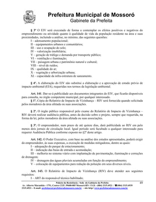 Prefeitura Municipal de Mossoró
                                             Gabinete da Prefeita
      § 3º O EIV será executado de forma a contemplar os efeitos positivos e negativos do
empreendimento ou atividade quanto à qualidade de vida da população residente na área e suas
proximidades, incluindo a análise, no mínimo, das seguintes questões:
      I – adensamento populacional;
      II – equipamentos urbanos e comunitários;
      III – uso e ocupação do solo;
      IV – valorização imobiliária;
      V – geração de tráfego e demanda por transporte público;
      VI – ventilação e iluminação;
      VII – paisagem urbana e patrimônio natural e cultural;
      VIII – nível de ruídos;
      IX – qualidade do ar;
      X – vegetação e arborização urbana;
      XI – capacidade da infra-estrutura de saneamento.

      § 4º. A elaboração do EIV não substitui a elaboração e a aprovação de estudo prévio de
impacto ambiental (EIA), requeridas nos termos da legislação ambiental.

       Art. 141. Dar-se-á publicidade aos documentos integrantes do EIV, que ficarão disponíveis
para consulta, no órgão competente municipal, por qualquer interessado.
       § 1º. Cópia do Relatório de Impacto de Vizinhança – RIV será fornecida quando solicitada
pelos moradores da área afetada ou suas associações.

       § 2º. O órgão público responsável pelo exame do Relatório de Impacto de Vizinhança –
RIV deverá realizar audiência pública, antes da decisão sobre o projeto, sempre que requerida, na
forma da lei, pelos moradores da área afetada ou suas associações.

       § 3º. O empreendedor, num prazo de até quinze dias, dará publicidade ao RIV em pelo
menos dois jornais de circulação local. Igual período será facultado a qualquer interessado para
requerer Audiência Pública conforme exposto no §2º deste artigo.

       Art. 142. O Poder Executivo, com base na análise dos estudos apresentados, poderá exigir
do empreendedor, às suas expensas, a execução de medidas mitigadoras, dentre as quais:
       I – adequação do parque de estacionamento;
       II – indicação das baias de entrada e acomodação;
       III – melhoria no sistema viário com implantação de pavimentação, iluminação e correções
de drenagem;
       IV – drenagem das águas pluviais acumuladas em função do empreendimento;
       V – colocação de equipamentos para redução da poluição em seus diversos níveis.

        Art. 143. O Relatório de Impacto de Vizinhança (RIV) deve atender aos seguintes
requisitos:
        I – ART do responsável técnico habilitado;
                                 Palácio da Resistência - Sede do Gabinete da Prefeita                     49
 Av. Alberto Maranhão - 1751, Centro CEP: 59600-005 Mossoró-RN / FAX - (084) 3315.4921 / (084) 3315.4939
3315.4921 – E-mail: prefeitura@prefeiturademossoro.com.br – site http// www.prefeiturademossoro.com.br
 
