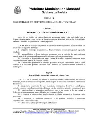 Prefeitura Municipal de Mossoró
                                             Gabinete da Prefeita
                                                 TITULO III

DOS OBJETIVOS E DAS DIRETRIZES SETORIAIS DA POLÍTICA URBANA


                                                CAPÍTULO I

                      DO DESENVOLVIMENTO ECONÔMICO E SOCIAL

        Art. 13. A política de desenvolvimento econômico dever estar articulada com o
desenvolvimento social e com a proteção do meio ambiente, visando à redução das desigualdades
sociais e a melhoria da qualidade de vida da população.

        Art. 14. Para a execução da política de desenvolvimento econômico e social devem ser
observadas as seguintes diretrizes:
        I – integrar o Município no processo de desenvolvimento econômico nacional, regional e
estadual;
        II – compatibilizar o desenvolvimento econômico com a proteção do meio ambiente
natural, a partir da implementação dos princípios do desenvolvimento sustentável;
        III – estimular o desenvolvimento local, visando à atração e desenvolvimento de novos
empreendimentos e geração de emprego e renda;
        IV – desenvolver programas de trabalho, por meio de ações coordenadas entre o Poder
Público e a iniciativa privada, inclusive com estimulo ao desenvolvimento científico e
tecnológico.


                                               Seção I
                         Das atividades industriais, comerciais e de serviços.

       Art. 15. Com o objetivo de orientar o desenvolvimento e ordenamento do território
municipal, ficam estabelecidas as seguintes diretrizes para as atividades industriais, comerciais e
de serviços:
       I – direcionar a localização dos usos industriais, comerciais e de serviços geradores de
impacto, em áreas específicas municipais, de modo a evitar usos inconvenientes ou incompatíveis;
       II – descentralizar as atividades econômicas, com o uso misto, a fim de reduzir o
deslocamento das pessoas de suas residências aos locais de trabalho;
       III – estimular a manutenção e ampliação das atividades industriais e de outras a elas
associadas;
       IV – incentivar as atividades comerciais e de serviços, inclusive o artesanato,
cooperativismo e o associativismo;
       V – atrair novos setores produtivos para o Município.


                                 Palácio da Resistência - Sede do Gabinete da Prefeita                     5
 Av. Alberto Maranhão - 1751, Centro CEP: 59600-005 Mossoró-RN / FAX - (084) 3315.4921 / (084) 3315.4939
3315.4921 – E-mail: prefeitura@prefeiturademossoro.com.br – site http// www.prefeiturademossoro.com.br
 