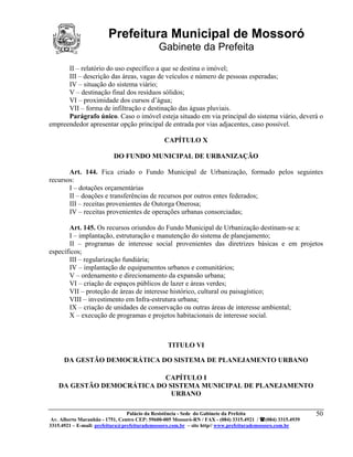 Prefeitura Municipal de Mossoró
                                             Gabinete da Prefeita
      II – relatório do uso específico a que se destina o imóvel;
      III – descrição das áreas, vagas de veículos e número de pessoas esperadas;
      IV – situação do sistema viário;
      V – destinação final dos resíduos sólidos;
      VI – proximidade dos cursos d’água;
      VII – forma de infiltração e destinação das águas pluviais.
      Parágrafo único. Caso o imóvel esteja situado em via principal do sistema viário, deverá o
empreendedor apresentar opção principal de entrada por vias adjacentes, caso possível.

                                               CAPÍTULO X

                          DO FUNDO MUNICIPAL DE URBANIZAÇÃO

       Art. 144. Fica criado o Fundo Municipal de Urbanização, formado pelos seguintes
recursos:
       I – dotações orçamentárias
       II – doações e transferências de recursos por outros entes federados;
       III – receitas provenientes de Outorga Onerosa;
       IV – receitas provenientes de operações urbanas consorciadas;

       Art. 145. Os recursos oriundos do Fundo Municipal de Urbanização destinam-se a:
       I – implantação, estruturação e manutenção do sistema de planejamento;
       II – programas de interesse social provenientes das diretrizes básicas e em projetos
específicos;
       III – regularização fundiária;
       IV – implantação de equipamentos urbanos e comunitários;
       V – ordenamento e direcionamento da expansão urbana;
       VI – criação de espaços públicos de lazer e áreas verdes;
       VII – proteção de áreas de interesse histórico, cultural ou paisagístico;
       VIII – investimento em Infra-estrutura urbana;
       IX – criação de unidades de conservação ou outras áreas de interesse ambiental;
       X – execução de programas e projetos habitacionais de interesse social.



                                                 TITULO VI

      DA GESTÃO DEMOCRÁTICA DO SISTEMA DE PLANEJAMENTO URBANO

                           CAPÍTULO I
   DA GESTÃO DEMOCRÁTICA DO SISTEMA MUNICIPAL DE PLANEJAMENTO
                             URBANO

                                 Palácio da Resistência - Sede do Gabinete da Prefeita                     50
 Av. Alberto Maranhão - 1751, Centro CEP: 59600-005 Mossoró-RN / FAX - (084) 3315.4921 / (084) 3315.4939
3315.4921 – E-mail: prefeitura@prefeiturademossoro.com.br – site http// www.prefeiturademossoro.com.br
 