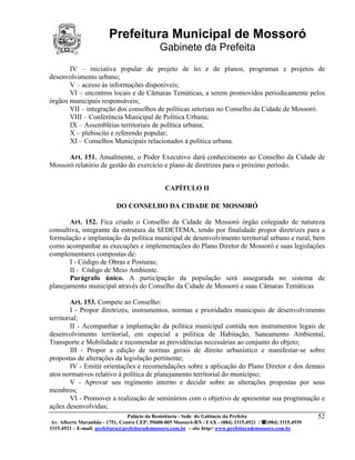 Prefeitura Municipal de Mossoró
                                             Gabinete da Prefeita
       IV – iniciativa popular de projeto de lei e de planos, programas e projetos de
desenvolvimento urbano;
       V – acesso às informações disponíveis;
       VI – encontros locais e de Câmaras Temáticas, a serem promovidos periodicamente pelos
órgãos municipais responsáveis;
       VII – integração dos conselhos de políticas setoriais no Conselho da Cidade de Mossoró.
       VIII – Conferência Municipal de Política Urbana;
       IX – Assembléias territoriais de política urbana;
       X – plebiscito e referendo popular;
       XI – Conselhos Municipais relacionados à política urbana.

      Art. 151. Anualmente, o Poder Executivo dará conhecimento ao Conselho da Cidade de
Mossoró relatório de gestão do exercício e plano de diretrizes para o próximo período.


                                               CAPÍTULO II

                           DO CONSELHO DA CIDADE DE MOSSORÓ

       Art. 152. Fica criado o Conselho da Cidade de Mossoró órgão colegiado de natureza
consultiva, integrante da estrutura da SEDETEMA, tendo por finalidade propor diretrizes para a
formulação e implantação da política municipal de desenvolvimento territorial urbano e rural, bem
como acompanhar as execuções e implementações do Plano Diretor de Mossoró e suas legislações
complementares compostas de:
       I - Código de Obras e Posturas;
       II - Código de Meio Ambiente.
       Parágrafo único. A participação da população será assegurada no sistema de
planejamento municipal através do Conselho da Cidade de Mossoró e suas Câmaras Temáticas

         Art. 153. Compete ao Conselho:
         I - Propor diretrizes, instrumentos, normas e prioridades municipais de desenvolvimento
territorial;
         II - Acompanhar a implantação da política municipal contida nos instrumentos legais de
desenvolvimento territorial, em especial a política de Habitação, Saneamento Ambiental,
Transporte e Mobilidade e recomendar as providências necessárias ao conjunto do objeto;
         III - Propor a edição de normas gerais de direito urbanístico e manifestar-se sobre
propostas de alterações da legislação pertinente;
         IV - Emitir orientações e recomendações sobre a aplicação do Plano Diretor e dos demais
atos normativos relativo à política de planejamento territorial do município;
         V - Aprovar seu regimento interno e decidir sobre as alterações propostas por seus
membros;
         VI - Promover a realização de seminários com o objetivo de apresentar sua programação e
ações desenvolvidas;
                              Palácio da Resistência - Sede do Gabinete da Prefeita           52
 Av. Alberto Maranhão - 1751, Centro CEP: 59600-005 Mossoró-RN / FAX - (084) 3315.4921 / (084) 3315.4939
3315.4921 – E-mail: prefeitura@prefeiturademossoro.com.br – site http// www.prefeiturademossoro.com.br
 