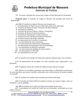 Prefeitura Municipal de Mossoró
                                              Gabinete da Prefeita
         VII – Fiscalizar a aplicação dos recursos que compõe o Fundo Municipal de Urbanização.

      Parágrafo único. O Conselho da Cidade de Mossoró será presidido pelo titular da
 SEDETEMA.

         Art. 154. O Conselho da Cidade de Mossoró será composto por:
         I – 07 representantes do Poder Executivo Municipal, sendo um de cada órgão;
          a) Secretária do Desenvolvimento Territorial e de Meio Ambiente;
          b) Secretaria da Cidadania;
          c) Secretaria de Serviços Urbanos, Trânsito e Transportes;
          d) Secretaria de Desenvolvimento Econômico;
          e) Secretaria do Planejamento e Gestão Financeira.
          f) Gerencia Executiva de Desenvolvimento Urbanístico
          g) Gerencia Executiva da Gestão Ambiental
         II - um representante dos Conselhos Comunitários;
         III – um representante da classe empresarial;
         IV - um representante dos sindicatos dos trabalhadores;
         V - um representante de Organizações Não Governamentais;
         VI – um representante do legislativo municipal;
         VII – um representante das entidades de ensino superior.
        VIII – um representante do CREA/RN.
        IX – um representante da zona rural


         § 1º. Os membros do Conselho da Cidade terão suplentes indicados junto com os titulares.

        § 2º. Os representantes da sociedade civil serão escolhidos pelas organizações a que
pertençam.

         § 3º. O regimento interno do Conselho da Cidade será aprovado por resolução.

         § 4º. Poderão ser convidados a participar como observadores e colaboradores, profissionais
de áreas específicas que possam contribuir tecnicamente para esclarecimentos de assuntos tratados
no Conselho.

         § 5º. Os membros do conselho serão nomeados pelo Prefeito Municipal.

         § 6º. O Conselho da Cidade deliberará mediante resolução, por maioria simples, tendo seu
presidente o voto de qualidade.

         Art. 155. Os membros do Conselho da Cidade terão mandato de dois anos.
         § 1°. A participação no Conselho da Cidade não será remunerada, constituindo em serviço
público relevante.
                                  Palácio da Resistência - Sede do Gabinete da Prefeita                     53
  Av. Alberto Maranhão - 1751, Centro CEP: 59600-005 Mossoró-RN / FAX - (084) 3315.4921 / (084) 3315.4939
 3315.4921 – E-mail: prefeitura@prefeiturademossoro.com.br – site http// www.prefeiturademossoro.com.br
 