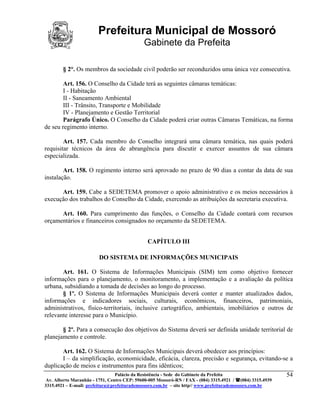 Prefeitura Municipal de Mossoró
                                             Gabinete da Prefeita

        § 2°. Os membros da sociedade civil poderão ser reconduzidos uma única vez consecutiva.

        Art. 156. O Conselho da Cidade terá as seguintes câmaras temáticas:
        I - Habitação
        II - Saneamento Ambiental
        III - Trânsito, Transporte e Mobilidade
        IV - Planejamento e Gestão Territorial
        Parágrafo Único. O Conselho da Cidade poderá criar outras Câmaras Temáticas, na forma
de seu regimento interno.

        Art. 157. Cada membro do Conselho integrará uma câmara temática, nas quais poderá
requisitar técnicos da área de abrangência para discutir e exercer assuntos de sua câmara
especializada.

        Art. 158. O regimento interno será aprovado no prazo de 90 dias a contar da data de sua
instalação.

      Art. 159. Cabe a SEDETEMA promover o apoio administrativo e os meios necessários à
execução dos trabalhos do Conselho da Cidade, exercendo as atribuições da secretaria executiva.

      Art. 160. Para cumprimento das funções, o Conselho da Cidade contará com recursos
orçamentários e financeiros consignados no orçamento da SEDETEMA.


                                               CAPÍTULO III

                        DO SISTEMA DE INFORMAÇÕES MUNICIPAIS

       Art. 161. O Sistema de Informações Municipais (SIM) tem como objetivo fornecer
informações para o planejamento, o monitoramento, a implementação e a avaliação da política
urbana, subsidiando a tomada de decisões ao longo do processo.
       § 1º. O Sistema de Informações Municipais deverá conter e manter atualizados dados,
informações e indicadores sociais, culturais, econômicos, financeiros, patrimoniais,
administrativos, físico-territoriais, inclusive cartográfico, ambientais, imobiliários e outros de
relevante interesse para o Município.

       § 2º. Para a consecução dos objetivos do Sistema deverá ser definida unidade territorial de
planejamento e controle.

       Art. 162. O Sistema de Informações Municipais deverá obedecer aos princípios:
       I – da simplificação, economicidade, eficácia, clareza, precisão e segurança, evitando-se a
duplicação de meios e instrumentos para fins idênticos;
                            Palácio da Resistência - Sede do Gabinete da Prefeita              54
 Av. Alberto Maranhão - 1751, Centro CEP: 59600-005 Mossoró-RN / FAX - (084) 3315.4921 / (084) 3315.4939
3315.4921 – E-mail: prefeitura@prefeiturademossoro.com.br – site http// www.prefeiturademossoro.com.br
 