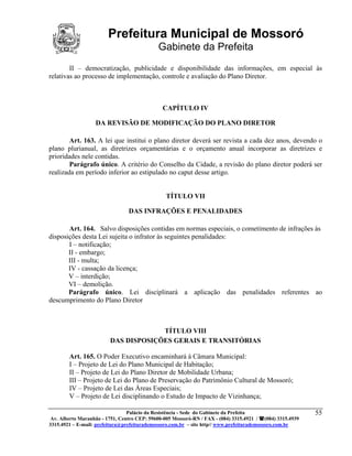 Prefeitura Municipal de Mossoró
                                             Gabinete da Prefeita
        II – democratização, publicidade e disponibilidade das informações, em especial às
relativas ao processo de implementação, controle e avaliação do Plano Diretor.



                                               CAPÍTULO IV

                   DA REVISÃO DE MODIFICAÇÃO DO PLANO DIRETOR

        Art. 163. A lei que institui o plano diretor deverá ser revista a cada dez anos, devendo o
plano plurianual, as diretrizes orçamentárias e o orçamento anual incorporar as diretrizes e
prioridades nele contidas.
        Parágrafo único. A critério do Conselho da Cidade, a revisão do plano diretor poderá ser
realizada em período inferior ao estipulado no caput desse artigo.


                                                TÍTULO VII

                                 DAS INFRAÇÕES E PENALIDADES

       Art. 164. Salvo disposições contidas em normas especiais, o cometimento de infrações às
disposições desta Lei sujeita o infrator às seguintes penalidades:
       I – notificação;
       II - embargo;
       III - multa;
       IV - cassação da licença;
       V – interdição;
       VI – demolição.
       Parágrafo único. Lei disciplinará a aplicação das penalidades referentes ao
descumprimento do Plano Diretor



                                      TÍTULO VIII
                         DAS DISPOSIÇÕES GERAIS E TRANSITÓRIAS

        Art. 165. O Poder Executivo encaminhará à Câmara Municipal:
        I – Projeto de Lei do Plano Municipal de Habitação;
        II – Projeto de Lei do Plano Diretor de Mobilidade Urbana;
        III – Projeto de Lei do Plano de Preservação do Patrimônio Cultural de Mossoró;
        IV – Projeto de Lei das Áreas Especiais;
        V – Projeto de Lei disciplinando o Estudo de Impacto de Vizinhança;

                                 Palácio da Resistência - Sede do Gabinete da Prefeita                     55
 Av. Alberto Maranhão - 1751, Centro CEP: 59600-005 Mossoró-RN / FAX - (084) 3315.4921 / (084) 3315.4939
3315.4921 – E-mail: prefeitura@prefeiturademossoro.com.br – site http// www.prefeiturademossoro.com.br
 