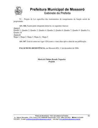 Prefeitura Municipal de Mossoró
                                             Gabinete da Prefeita
       VI – Projeto de Lei específica dos instrumentos de cumprimento da função social da
propriedade.

      Art. 166. Fazem parte integrante desta lei, os seguintes Anexos:
Anexo I
Quadro 1; Quadro 2; Quadro 3; Quadro 4; Quadro 5; Quadro 6; Quadro 7; Quadro 8 Quadro 9 e
Quadro 10
Anexo II
Mapa 1; Mapa 2; Mapa 3; Mapa 4 e Mapa 5

        Art. 167. Está lei entra em vigor 120 (cento e vinte) dias após a data da sua publicação.


        PALÁCIO DA RESISTÊNCIA, em Mossoró-RN, 11 de dezembro de 2006.




                                    Maria de Fátima Rosado Nogueira
                                                 Prefeita




                                 Palácio da Resistência - Sede do Gabinete da Prefeita                     56
 Av. Alberto Maranhão - 1751, Centro CEP: 59600-005 Mossoró-RN / FAX - (084) 3315.4921 / (084) 3315.4939
3315.4921 – E-mail: prefeitura@prefeiturademossoro.com.br – site http// www.prefeiturademossoro.com.br
 