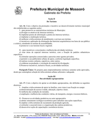Prefeitura Municipal de Mossoró
                                             Gabinete da Prefeita
                                                  Seção II
                                                 Do Turismo

        Art. 16. Com o objetivo da promoção e incentivo ao desenvolvimento turístico municipal
são estabelecidas as seguintes ações:
        I – para promover as características turísticas do Município:
        a) divulgar os atrativos de interesse turístico;
        b) implantar postos de informação e pontos de interesse turístico;
        c) implantar a sinalização turística;
        d) melhorar a infra-estrutura de atendimento e serviços aos turistas;
        e) incentivar a aplicação da eliminação das barreiras arquitetônicas nos bens de uso público
e coletivo, atendendo às normas de acessibilidade;
        f) promover o eco-turismo local e regional.

       II – para incentivar o crescimento e melhoria das atividades turísticas.
       a) criar áreas de especial interesse turístico, com a fixação de padrões urbanísticos
específicos.
       b) estimular operações consorciadas e parcerias entre agentes privados;
       c) permitir o uso publicitário urbano de apoio, conforme legislação específica;
       d) realizar eventos culturais, esportivos, entre outros;
       e) colaborar na produção e veiculação de material de divulgação;
       f) Promover incentivos, inclusive fiscais, as atividades turísticas.

       Parágrafo Único: Os projetos para empreendimentos turísticos somente serão aprovados,
desde que contemplem solução de infra-estrutura urbana suficiente e adequada.

                                                Seção III
                                      Das atividades agropecuárias

        Art. 17. Com o objetivo de apoiar as atividades agropecuárias, são definidas as seguintes
diretrizes:
        I – Ampliar a infra-estrutura de apoio às famílias, com vistas à sua fixação no campo
        a) democratização do acesso à saúde, educação, esporte e lazer;
        b) melhoria das condições de moradia;
        c) ampliação e melhoria das condições viárias, de transporte, energia e recursos hídricos.

        II - Promover as atividades produtivas no setor agropecuário
        a) adotar zoneamento ecológico-econômico para subsidiar suas ações específicas;
        b) ampliar a infra-estrutura de escoamento da produção agrícola;
        c) estimular o associativismo e a organização das cadeias produtivas;
        d) desenvolver ações de capacitação e assistência técnica.


                                 Palácio da Resistência - Sede do Gabinete da Prefeita                     6
 Av. Alberto Maranhão - 1751, Centro CEP: 59600-005 Mossoró-RN / FAX - (084) 3315.4921 / (084) 3315.4939
3315.4921 – E-mail: prefeitura@prefeiturademossoro.com.br – site http// www.prefeiturademossoro.com.br
 