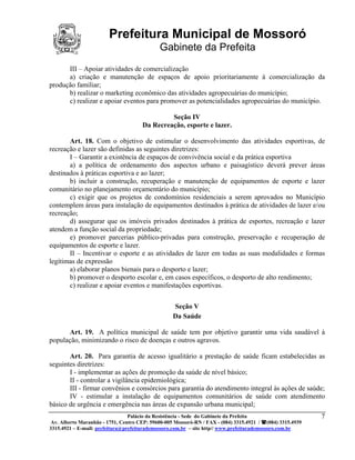 Prefeitura Municipal de Mossoró
                                             Gabinete da Prefeita
      III – Apoiar atividades de comercialização
      a) criação e manutenção de espaços de apoio prioritariamente à comercialização da
produção familiar;
      b) realizar o marketing econômico das atividades agropecuárias do município;
      c) realizar e apoiar eventos para promover as potencialidades agropecuárias do município.

                                               Seção IV
                                      Da Recreação, esporte e lazer.

       Art. 18. Com o objetivo de estimular o desenvolvimento das atividades esportivas, de
recreação e lazer são definidas as seguintes diretrizes:
       I – Garantir a existência de espaços de convivência social e da prática esportiva
       a) a política de ordenamento dos aspectos urbano e paisagístico deverá prever áreas
destinados à práticas esportiva e ao lazer;
       b) incluir a construção, recuperação e manutenção de equipamentos de esporte e lazer
comunitário no planejamento orçamentário do município;
       c) exigir que os projetos de condomínios residenciais a serem aprovados no Município
contemplem áreas para instalação de equipamentos destinados à prática de atividades de lazer e/ou
recreação;
       d) assegurar que os imóveis privados destinados à prática de esportes, recreação e lazer
atendem a função social da propriedade;
       e) promover parcerias público-privadas para construção, preservação e recuperação de
equipamentos de esporte e lazer.
       II – Incentivar o esporte e as atividades de lazer em todas as suas modalidades e formas
legítimas de expressão
       a) elaborar planos bienais para o desporto e lazer;
       b) promover o desporto escolar e, em casos específicos, o desporto de alto rendimento;
       c) realizar e apoiar eventos e manifestações esportivas.


                                                  Seção V
                                                  Da Saúde

       Art. 19. A política municipal de saúde tem por objetivo garantir uma vida saudável à
população, minimizando o risco de doenças e outros agravos.

       Art. 20. Para garantia de acesso igualitário a prestação de saúde ficam estabelecidas as
seguintes diretrizes:
       I - implementar as ações de promoção da saúde de nível básico;
       II - controlar a vigilância epidemiológica;
       III - firmar convênios e consórcios para garantia do atendimento integral às ações de saúde;
       IV - estimular a instalação de equipamentos comunitários de saúde com atendimento
básico de urgência e emergência nas áreas de expansão urbana municipal;
                                 Palácio da Resistência - Sede do Gabinete da Prefeita                     7
 Av. Alberto Maranhão - 1751, Centro CEP: 59600-005 Mossoró-RN / FAX - (084) 3315.4921 / (084) 3315.4939
3315.4921 – E-mail: prefeitura@prefeiturademossoro.com.br – site http// www.prefeiturademossoro.com.br
 