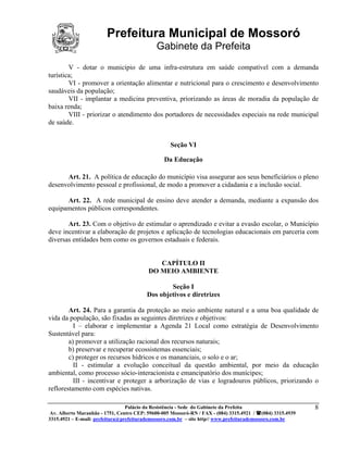 Prefeitura Municipal de Mossoró
                                             Gabinete da Prefeita
        V - dotar o município de uma infra-estrutura em saúde compatível com a demanda
turística;
        VI - promover a orientação alimentar e nutricional para o crescimento e desenvolvimento
saudáveis da população;
        VII - implantar a medicina preventiva, priorizando as áreas de moradia da população de
baixa renda;
        VIII - priorizar o atendimento dos portadores de necessidades especiais na rede municipal
de saúde.


                                                   Seção VI

                                                Da Educação

      Art. 21. A política de educação do município visa assegurar aos seus beneficiários o pleno
desenvolvimento pessoal e profissional, de modo a promover a cidadania e a inclusão social.

      Art. 22. A rede municipal de ensino deve atender a demanda, mediante a expansão dos
equipamentos públicos correspondentes.

       Art. 23. Com o objetivo de estimular o aprendizado e evitar a evasão escolar, o Município
deve incentivar a elaboração de projetos e aplicação de tecnologias educacionais em parceria com
diversas entidades bem como os governos estaduais e federais.


                                             CAPÍTULO II
                                          DO MEIO AMBIENTE

                                                 Seção I
                                         Dos objetivos e diretrizes

        Art. 24. Para a garantia da proteção ao meio ambiente natural e a uma boa qualidade de
vida da população, são fixadas as seguintes diretrizes e objetivos:
          I – elaborar e implementar a Agenda 21 Local como estratégia de Desenvolvimento
Sustentável para:
        a) promover a utilização racional dos recursos naturais;
        b) preservar e recuperar ecossistemas essenciais;
        c) proteger os recursos hídricos e os mananciais, o solo e o ar;
          II - estimular a evolução conceitual da questão ambiental, por meio da educação
ambiental, como processo sócio-interacionista e emancipatório dos munícipes;
          III - incentivar e proteger a arborização de vias e logradouros públicos, priorizando o
reflorestamento com espécies nativas.

                                 Palácio da Resistência - Sede do Gabinete da Prefeita                     8
 Av. Alberto Maranhão - 1751, Centro CEP: 59600-005 Mossoró-RN / FAX - (084) 3315.4921 / (084) 3315.4939
3315.4921 – E-mail: prefeitura@prefeiturademossoro.com.br – site http// www.prefeiturademossoro.com.br
 