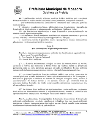 Prefeitura Municipal de Mossoró
                                             Gabinete da Prefeita
        Art. 25. O Município instituirá o Sistema Municipal de Meio Ambiente, para execução da
Política Municipal de Meio Ambiente, que deverá conter, pelo menos, os seguintes elementos:
        I - criar instrumentos normativos, administrativos e financeiros para viabilizar a gestão do
meio ambiente;
        II - integrar os procedimentos legais e administrativos de licenciamentos e das ações de
fiscalização do Município com as ações dos órgãos ambientais do Estado e da União;
        III - criar instrumentos administrativos e legais de controle e proteção ambiental e de
espaços naturais legalmente protegidos;
        IV - fixar normas e padrões ambientais municipais que assegurem a melhoria de qualidade
do meio ambiente, e estabelecimento de respectivas penalidades e infrações;
        V - incorporar a proteção do patrimônio natural e paisagístico ao processo permanente de
planejamento e ordenamento do território municipal.

                                               Seção II
                             Das áreas especiais de preservação ambiental

        Art. 26. As áreas especiais de preservação ambiental são classificadas da seguinte forma:
        I – Reservas de Patrimônio Ecológico;
        II – Área Especial de Proteção Ambiental;
        III – Área de Risco Ambiental.

        § 1º. As Reservas de Patrimônio Ecológico são áreas de domínio público ou privado,
destinadas a proteção dos mananciais e demais formas de vegetação natural de preservação
permanente, onde não serão permitidas quaisquer atividades modificadoras do meio ambiente
natural, sendo incluídas as margens dos rios, córregos e bacias fechadas de águas pluviais.

       § 2º. As Áreas Especiais de Proteção Ambiental (AEPA), que podem conter áreas de
domínio público ou privado, destinam-se à conservação do sistema natural a fim de assegurar o
bem-estar da população e conservar ou melhorar as condições ecológicas locais, evitando a
descaracterização das belezas naturais e dos recursos hídricos, que constituem fonte de
exploração turística da região e do Estado, compreendendo especialmente o complexo dos rios,
córregos e bacias fechadas.

        § 3º. As Áreas de Risco Ambiental são aquelas sujeitas a eventos ambientais, que possam
trazer riscos aos assentamentos humanos e ao patrimônio natural, histórico e cultural ou que
apresentem espécies ameaçadas ou em extinção, classificadas em listas oficiais.

       Art. 27. A Administração Municipal poderá declarar como áreas especiais de preservação
ambiental, com fundamento em estudos específicos de avaliação do risco e do impacto ambiental,
aquelas que venham a caracterizar como impróprio o uso para fins de moradia ou de quaisquer
atividades que importem na alteração do meio ambiente.


                                 Palácio da Resistência - Sede do Gabinete da Prefeita                     9
 Av. Alberto Maranhão - 1751, Centro CEP: 59600-005 Mossoró-RN / FAX - (084) 3315.4921 / (084) 3315.4939
3315.4921 – E-mail: prefeitura@prefeiturademossoro.com.br – site http// www.prefeiturademossoro.com.br
 