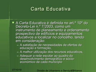 07/10/19 Divisão de Urbanismo e Serviços Urbanos22
Carta EducativaCarta Educativa
 A Carta Educativa é definida no art.º 10º doA Carta Educativa é definida no art.º 10º do
Decreto-Lei n.º 7/2003, como umDecreto-Lei n.º 7/2003, como um
instrumento de planeamento e ordenamentoinstrumento de planeamento e ordenamento
prospectivo de edifícios e equipamentosprospectivo de edifícios e equipamentos
educativos a localizar no concelho, tendoeducativos a localizar no concelho, tendo
em consideração:em consideração:
– A satisfação de necessidades de ofertas deA satisfação de necessidades de ofertas de
educação e formação,educação e formação,
– A melhor utilização dos recursos educativos,A melhor utilização dos recursos educativos,
– Adequar a rede escolar ao quadro doAdequar a rede escolar ao quadro do
desenvolvimento demográfico e sócio-desenvolvimento demográfico e sócio-
económico de cada municípioeconómico de cada município
 