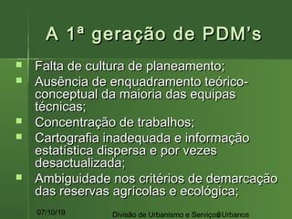 07/10/19 Divisão de Urbanismo e Serviços Urbanos3
A 1ª geração de PDM’sA 1ª geração de PDM’s
 Falta de cultura de planeamento;Falta de cultura de planeamento;
 Ausência de enquadramento teórico-Ausência de enquadramento teórico-
conceptual da maioria das equipasconceptual da maioria das equipas
técnicas;técnicas;
 Concentração de trabalhos;Concentração de trabalhos;
 Cartografia inadequada e informaçãoCartografia inadequada e informação
estatística dispersa e por vezesestatística dispersa e por vezes
desactualizada;desactualizada;
 Ambiguidade nos critérios de demarcaçãoAmbiguidade nos critérios de demarcação
das reservas agrícolas e ecológica;das reservas agrícolas e ecológica;
 