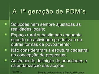 07/10/19 Divisão de Urbanismo e Serviços Urbanos4
A 1ª geração de PDM’sA 1ª geração de PDM’s
 Soluções nem sempre ajustadas àsSoluções nem sempre ajustadas às
realidades locais;realidades locais;
 Espaço rural subestimado enquantoEspaço rural subestimado enquanto
suporte de actividade produtiva e desuporte de actividade produtiva e de
outras formas de povoamento;outras formas de povoamento;
 Não consideraram a estrutura cadastralNão consideraram a estrutura cadastral
no concepção de propostas;no concepção de propostas;
 Ausência de definição de prioridades eAusência de definição de prioridades e
calendarização das acções.calendarização das acções.
 