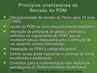 07/10/19 Divisão de Urbanismo e Serviços Urbanos7
Princípios orientadores daPrincípios orientadores da
Revisão do PDMRevisão do PDM
 Obrigatoriedade da revisão do Plano após 10 anosObrigatoriedade da revisão do Plano após 10 anos
(1995);(1995);
 Ajuste do PDM ao novo enquadramento legislativo;Ajuste do PDM ao novo enquadramento legislativo;
 Alteração de princípios de gestão urbanísticaAlteração de princípios de gestão urbanística
definidos no regulamento do PDM, que sedefinidos no regulamento do PDM, que se
revelaram pouco adequados para a definição derevelaram pouco adequados para a definição de
um desenho urbano harmonioso;um desenho urbano harmonioso;
 Adaptação do PDM à cartografia actual;Adaptação do PDM à cartografia actual;
 Definir novas áreas industriais e urbanas de formaDefinir novas áreas industriais e urbanas de forma
equilibrada e sustentada;equilibrada e sustentada;
 Contribuir para a implementação dos objectivosContribuir para a implementação dos objectivos
estratégicos do Desenvolvimento Sustentável.estratégicos do Desenvolvimento Sustentável.
 