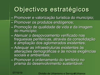07/10/19 Divisão de Urbanismo e Serviços Urbanos8
Objectivos estratégicosObjectivos estratégicos
– Promover e valorização turística do município;Promover e valorização turística do município;
– Promover os produtos endógenos;Promover os produtos endógenos;
– Promoção de qualidade de vida e da imagemPromoção de qualidade de vida e da imagem
do município;do município;
– Atenuar o despovoamento verificado nasAtenuar o despovoamento verificado nas
freguesias periféricas, através da consolidaçãofreguesias periféricas, através da consolidação
e ampliação dos aglomerados existentes;e ampliação dos aglomerados existentes;
– Adequar as infraestruturas existentes àsAdequar as infraestruturas existentes às
alterações demográficas e às novas exigênciasalterações demográficas e às novas exigências
sociais e ambientais;sociais e ambientais;
– Promover o ordenamento do território noPromover o ordenamento do território no
prisma do desenvolvimento sustentável.prisma do desenvolvimento sustentável.
 