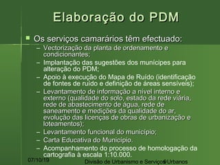 07/10/19 Divisão de Urbanismo e Serviços Urbanos9
Elaboração do PDMElaboração do PDM
 Os serviços camarários têm efectuado:Os serviços camarários têm efectuado:
– Vectorização da planta de ordenamento eVectorização da planta de ordenamento e
condicionantes;condicionantes;
– Implantação das sugestões dos munícipes para
alteração do PDM;
– Apoio à execução do Mapa de Ruído (identificação
de fontes de ruído e definição de áreas sensíveis);
– Levantamento de informação a nível interno eLevantamento de informação a nível interno e
externo (qualidade do solo, estado da rede viária,externo (qualidade do solo, estado da rede viária,
rede de abastecimento de água, rede derede de abastecimento de água, rede de
saneamento e medições da qualidade do ar,saneamento e medições da qualidade do ar,
evolução das licenças de obras de urbanização eevolução das licenças de obras de urbanização e
loteamentos);loteamentos);
– Levantamento funcional do município;Levantamento funcional do município;
– Carta Educativa do Município.Carta Educativa do Município.
– Acompanhamento do processo de homologação da
cartografia à escala 1:10.000.
 
